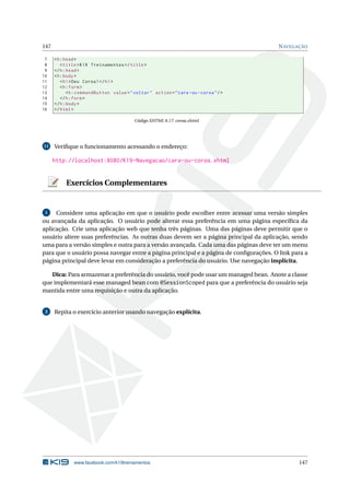 147 NAVEGAÇÃO
7 <h:head>
8 <title>K19 Treinamentos </title>
9 </h:head>
10 <h:body>
11 <h1>Deu Coroa!</h1>
12 <h:form>
13 <h:commandButton value="voltar" action="cara -ou-coroa"/>
14 </h:form>
15 </h:body>
16 </html>
Código XHTML 8.17: coroa.xhtml
11 Veriﬁque o funcionamento acessando o endereço:
http://localhost:8080/K19-Navegacao/cara-ou-coroa.xhtml
Exercícios Complementares
1 Considere uma aplicação em que o usuário pode escolher entre acessar uma versão simples
ou avançada da aplicação. O usuário pode alterar essa preferência em uma página especíﬁca da
aplicação. Crie uma aplicação web que tenha três páginas. Uma das páginas deve permitir que o
usuário altere suas preferências. As outras duas devem ser a página principal da aplicação, sendo
uma para a versão simples e outra para a versão avançada. Cada uma das páginas deve ter um menu
para que o usuário possa navegar entre a página principal e a página de conﬁgurações. O link para a
página principal deve levar em consideração a preferência do usuário. Use navegação implícita.
Dica: Para armazenar a preferência do usuário, você pode usar um managed bean. Anote a classe
que implementará esse managed bean com @SessionScoped para que a preferência do usuário seja
mantida entre uma requisição e outra da aplicação.
2 Repita o exercício anterior usando navegação explícita.
www.facebook.com/k19treinamentos 147
 
