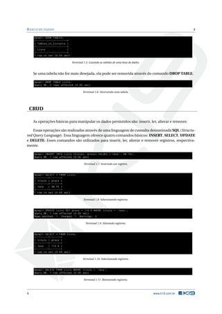 BANCO DE DADOS 4
mysql > SHOW TABLES;
+--------------------+
| Tables_in_livraria |
+--------------------+
| Livro |
+--------------------+
1 row in set (0.00 sec)
Terminal 1.5: Listando as tabelas de uma base de dados.
Se uma tabela não for mais desejada, ela pode ser removida através do comando DROP TABLE.
mysql > DROP TABLE Livro;
Query OK, 0 rows affected (0.00 sec)
Terminal 1.6: Destruindo uma tabela.
CRUD
As operações básicas para manipular os dados persistidos são: inserir, ler, alterar e remover.
Essas operações são realizadas através de uma linguagem de consulta denominada SQL (Structu-
red Query Language). Essa linguagem oferece quatro comandos básicos: INSERT, SELECT, UPDATE
e DELETE. Esses comandos são utilizados para inserir, ler, alterar e remover registros, respectiva-
mente.
mysql > INSERT INTO Livro (titulo , preco) VALUES (’Java ’, 98.75);
Query OK, 1 row affected (0.00 sec)
Terminal 1.7: Inserindo um registro.
mysql > SELECT * FROM Livro;
+--------+-------+
| titulo | preco |
+--------+-------+
| Java | 98.75 |
+--------+-------+
1 row in set (0.00 sec)
Terminal 1.8: Selecionando registros.
mysql > UPDATE Livro SET preco = 115.9 WHERE titulo = ’Java ’;
Query OK, 1 row affected (0.00 sec)
Rows matched: 1 Changed: 1 Warnings: 0
Terminal 1.9: Alterando registros.
mysql > SELECT * FROM Livro;
+--------+-------+
| titulo | preco |
+--------+-------+
| Java | 115.9 |
+--------+-------+
1 row in set (0.00 sec)
Terminal 1.10: Selecionando registros.
mysql > DELETE FROM Livro WHERE titulo = ’Java ’;
Query OK, 1 row affected (0.00 sec)
Terminal 1.11: Removendo registros.
4 www.k19.com.br
 
