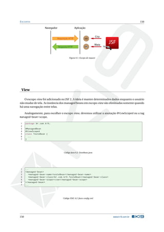 ESCOPOS 150
Requisição HTTP
Resposta HTTP
Navegador Aplicação
MB
MB
JSF
Cria
Mata
Figura 9.1: Escopo de request
View
O escopo view foi adicionado no JSF 2. A ideia é manter determinados dados enquanto o usuário
não mudar de tela. As instância dos managed beans em escopo view são eliminadas somente quando
há uma navegação entre telas.
Analogamente, para escolher o escopo view, devemos utilizar a anotação @ViewScoped ou a tag
managed-bean-scope.
1 package br.com.k19;
2
3 @ManagedBean
4 @ViewScoped
5 class TesteBean {
6 ...
7 }
Código Java 9.2: TesteBean.java
1 ...
2 <managed -bean>
3 <managed -bean -name>testeBean </managed -bean -name>
4 <managed -bean -class>br.com.k19.TesteBean </managed -bean -class>
5 <managed -bean -scope>view</managed -bean -scope>
6 </managed -bean>
7 ...
Código XML 9.2: faces-conﬁg.xml
150 www.k19.com.br
 