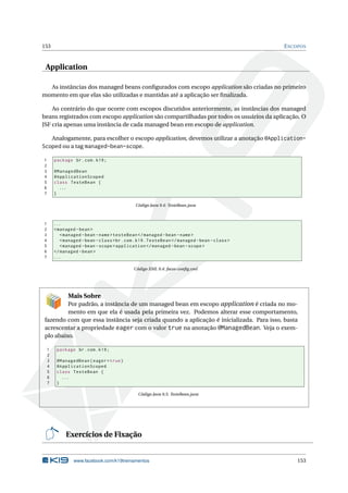 153 ESCOPOS
Application
As instâncias dos managed beans conﬁgurados com escopo application são criadas no primeiro
momento em que elas são utilizadas e mantidas até a aplicação ser ﬁnalizada.
Ao contrário do que ocorre com escopos discutidos anteriormente, as instâncias dos managed
beans registrados com escopo application são compartilhadas por todos os usuários da aplicação. O
JSF cria apenas uma instância de cada managed bean em escopo de application.
Analogamente, para escolher o escopo application, devemos utilizar a anotação @Application-
Scoped ou a tag managed-bean-scope.
1 package br.com.k19;
2
3 @ManagedBean
4 @ApplicationScoped
5 class TesteBean {
6 ...
7 }
Código Java 9.4: TesteBean.java
1 ...
2 <managed -bean>
3 <managed -bean -name>testeBean </managed -bean -name>
4 <managed -bean -class>br.com.k19.TesteBean </managed -bean -class>
5 <managed -bean -scope>application </managed -bean -scope>
6 </managed -bean>
7 ...
Código XML 9.4: faces-conﬁg.xml
Mais Sobre
Por padrão, a instância de um managed bean em escopo application é criada no mo-
mento em que ela é usada pela primeira vez. Podemos alterar esse comportamento,
fazendo com que essa instância seja criada quando a aplicação é inicializada. Para isso, basta
acrescentar a propriedade eager com o valor true na anotação @ManagedBean. Veja o exem-
plo abaixo.
1 package br.com.k19;
2
3 @ManagedBean(eager=true)
4 @ApplicationScoped
5 class TesteBean {
6 ...
7 }
Código Java 9.5: TesteBean.java
Exercícios de Fixação
www.facebook.com/k19treinamentos 153
 
