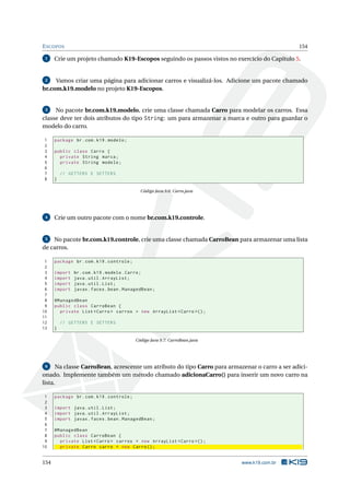 ESCOPOS 154
1 Crie um projeto chamado K19-Escopos seguindo os passos vistos no exercício do Capítulo 5.
2 Vamos criar uma página para adicionar carros e visualizá-los. Adicione um pacote chamado
br.com.k19.modelo no projeto K19-Escopos.
3 No pacote br.com.k19.modelo, crie uma classe chamada Carro para modelar os carros. Essa
classe deve ter dois atributos do tipo String: um para armazenar a marca e outro para guardar o
modelo do carro.
1 package br.com.k19.modelo;
2
3 public class Carro {
4 private String marca;
5 private String modelo;
6
7 // GETTERS E SETTERS
8 }
Código Java 9.6: Carro.java
4 Crie um outro pacote com o nome br.com.k19.controle.
5 No pacote br.com.k19.controle, crie uma classe chamada CarroBean para armazenar uma lista
de carros.
1 package br.com.k19.controle;
2
3 import br.com.k19.modelo.Carro;
4 import java.util.ArrayList;
5 import java.util.List;
6 import javax.faces.bean.ManagedBean;
7
8 @ManagedBean
9 public class CarroBean {
10 private List <Carro > carros = new ArrayList <Carro >();
11
12 // GETTERS E SETTERS
13 }
Código Java 9.7: CarroBean.java
6 Na classe CarroBean, acrescente um atributo do tipo Carro para armazenar o carro a ser adici-
onado. Implemente também um método chamado adicionaCarro() para inserir um novo carro na
lista.
1 package br.com.k19.controle;
2
3 import java.util.List;
4 import java.util.ArrayList;
5 import javax.faces.bean.ManagedBean;
6
7 @ManagedBean
8 public class CarroBean {
9 private List <Carro > carros = new ArrayList <Carro >();
10 private Carro carro = new Carro();
154 www.k19.com.br
 