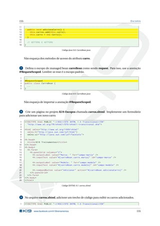 155 ESCOPOS
11
12 public void adicionaCarro () {
13 this.carros.add(this.carro);
14 this.carro = new Carro();
15 }
16
17 // GETTERS E SETTERS
18 }
Código Java 9.8: CarroBean.java
Não esqueça dos métodos de acesso do atributo carro.
7 Deﬁna o escopo do managed bean carroBean como sendo request. Para isso, use a anotação
@RequestScoped. Lembre-se esse é o escopo padrão.
1 ...
2 @RequestScoped
3 public class CarroBean {
4 ...
5 }
Código Java 9.9: CarroBean.java
Não esqueça de importar a anotação @RequestScoped.
8 Crie um página no projeto K19-Escopos chamada carros.xhtml. Implemente um formulário
para adicionar um novo carro.
1 <!DOCTYPE html PUBLIC " -//W3C//DTD XHTML 1.0 Transitional //EN"
2 "http ://www.w3.org/TR/xhtml1/DTD/xhtml1 -transitional.dtd">
3
4 <html xmlns="http ://www.w3.org /1999/ xhtml"
5 xmlns:h="http :// java.sun.com/jsf/html">
6 xmlns:ui="http :// java.sun.com/jsf/facelets">
7
8 <h:head>
9 <title>K19 Treinamentos </title>
10 </h:head>
11 <h:body>
12 <h:form>
13 <h:panelGrid columns="2">
14 <h:outputLabel value="Marca: " for="campo -marca" />
15 <h:inputText value="#{ carroBean.carro.marca}" id="campo -marca" />
16
17 <h:outputLabel value="Modelo: " for="campo -modelo" />
18 <h:inputText value="#{ carroBean.carro.modelo}" id="campo -modelo" />
19
20 <h:commandButton value="Adicionar" action="#{ carroBean.adicionaCarro}" />
21 </h:panelGrid >
22 </h:form>
23 </h:body>
24 </html>
Código XHTML 9.1: carros.xhtml
9 No arquivo carros.xhtml, adicione um trecho de código para exibir os carros adicionados.
1 <!DOCTYPE html PUBLIC " -//W3C//DTD XHTML 1.0 Transitional //EN"
www.facebook.com/k19treinamentos 155
 