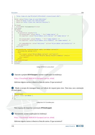 ESCOPOS 156
2 "http ://www.w3.org/TR/xhtml1/DTD/xhtml1 -transitional.dtd">
3
4 <html xmlns="http ://www.w3.org /1999/ xhtml"
5 xmlns:h="http :// java.sun.com/jsf/html"
6 xmlns:ui="http :// java.sun.com/jsf/facelets">
7
8 <h:head>
9 <title>K19 Treinamentos </title>
10 </h:head>
11 <h:body>
12 <h:form>
13 <h:panelGrid columns="2">
14 <h:outputLabel value="Marca: " for="campo -marca" />
15 <h:inputText value="#{ carroBean.carro.marca}" id="campo -marca" />
16
17 <h:outputLabel value="Modelo: " for="campo -modelo" />
18 <h:inputText value="#{ carroBean.carro.modelo}" id="campo -modelo" />
19
20 <h:commandButton value="Adicionar" action="#{ carroBean.adicionaCarro}" />
21 </h:panelGrid >
22 </h:form>
23
24 <h:panelGroup rendered="#{not empty carroBean.carros}">
25 <h1>Lista de carros:</h1>
26 <ul>
27 <ui:repeat value="#{ carroBean.carros}" var="carro">
28 <li><h:outputText value="#{carro.marca} #{carro.modelo}" /></li>
29 </ui:repeat >
30 </ul>
31 </h:panelGroup >
32 </h:body>
33 </html>
Código XHTML 9.2: carros.xhtml
10 Execute o projeto K19-Escopos e acesse a aplicação no endereço:
http://localhost:8080/K19-Escopos/carros.xhtml
Adicione alguns carros e observe a lista de carros. O que acontece?
11 Mude o escopo do managed bean carroBean de request para view. Para isso, use a anotação
@ViewScoped.
1 @ViewScoped
2 public class CarroBean {
3 ...
4 }
Código Java 9.10: CarroBean.java
Não esqueça de importar a anotação @ViewScoped.
12 Novamente, acesse a aplicação no endereço:
http://localhost:8080/K19-Escopos/carros.xhtml
Adicione alguns carros e observe a lista de carros. O que acontece?
156 www.k19.com.br
 