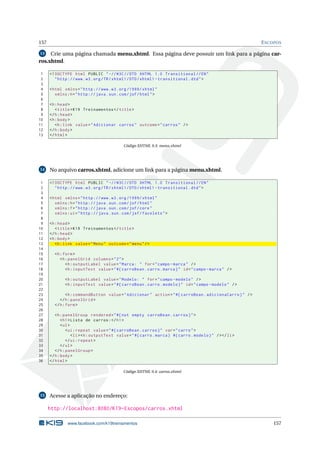 157 ESCOPOS
13 Crie uma página chamada menu.xhtml. Essa página deve possuir um link para a página car-
ros.xhtml.
1 <!DOCTYPE html PUBLIC " -//W3C//DTD XHTML 1.0 Transitional //EN"
2 "http ://www.w3.org/TR/xhtml1/DTD/xhtml1 -transitional.dtd">
3
4 <html xmlns="http ://www.w3.org /1999/ xhtml"
5 xmlns:h="http :// java.sun.com/jsf/html">
6
7 <h:head>
8 <title>K19 Treinamentos </title>
9 </h:head>
10 <h:body>
11 <h:link value="Adicionar carros" outcome="carros" />
12 </h:body>
13 </html>
Código XHTML 9.3: menu.xhtml
14 No arquivo carros.xhtml, adicione um link para a página menu.xhtml.
1 <!DOCTYPE html PUBLIC " -//W3C//DTD XHTML 1.0 Transitional //EN"
2 "http ://www.w3.org/TR/xhtml1/DTD/xhtml1 -transitional.dtd">
3
4 <html xmlns="http ://www.w3.org /1999/ xhtml"
5 xmlns:h="http :// java.sun.com/jsf/html"
6 xmlns:f="http :// java.sun.com/jsf/core"
7 xmlns:ui="http :// java.sun.com/jsf/facelets">
8
9 <h:head>
10 <title>K19 Treinamentos </title>
11 </h:head>
12 <h:body>
13 <h:link value="Menu" outcome="menu"/>
14
15 <h:form>
16 <h:panelGrid columns="2">
17 <h:outputLabel value="Marca: " for="campo -marca" />
18 <h:inputText value="#{ carroBean.carro.marca}" id="campo -marca" />
19
20 <h:outputLabel value="Modelo: " for="campo -modelo" />
21 <h:inputText value="#{ carroBean.carro.modelo}" id="campo -modelo" />
22
23 <h:commandButton value="Adicionar" action="#{ carroBean.adicionaCarro}" />
24 </h:panelGrid >
25 </h:form>
26
27 <h:panelGroup rendered="#{not empty carroBean.carros}">
28 <h1>Lista de carros:</h1>
29 <ul>
30 <ui:repeat value="#{ carroBean.carros}" var="carro">
31 <li><h:outputText value="#{carro.marca} #{carro.modelo}" /></li>
32 </ui:repeat >
33 </ul>
34 </h:panelGroup >
35 </h:body>
36 </html>
Código XHTML 9.4: carros.xhtml
15 Acesse a aplicação no endereço:
http://localhost:8080/K19-Escopos/carros.xhtml
www.facebook.com/k19treinamentos 157
 