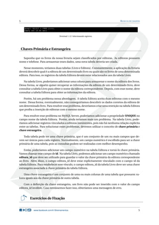 5 BANCO DE DADOS
mysql > SELECT * FROM Livro;
Empty set (0.00 sec)
Terminal 1.12: Selecionando registros.
Chaves Primária e Estrangeira
Suponha que os livros da nossa livraria sejam classiﬁcados por editoras. As editoras possuem
nome e telefone. Para armazenar esses dados, uma nova tabela deveria ser criada.
Nesse momento, teríamos duas tabelas (Livro e Editora). Constantemente, a aplicação da livraria
deverá descobrir qual é a editora de um determinado livro ou quais são os livros de uma determinada
editora. Para isso, os registros da tabela Editora devem estar relacionados aos da tabela Livro.
Na tabela Livro, poderíamos adicionar uma coluna para armazenar o nome da editora dos livros.
Dessa forma, se alguém quiser recuperar as informações da editora de um determinado livro, deve
consultar a tabela Livro para obter o nome da editora correspondente. Depois, com esse nome, deve
consultar a tabela Editora para obter as informações da editora.
Porém, há um problema nessa abordagem. A tabela Editora aceita duas editoras com o mesmo
nome. Dessa forma, eventualmente, não conseguiríamos descobrir os dados corretos da editora de
um determinado livro. Para resolver esse problema, deveríamos criar uma restrição na tabela Editora
que proíba a inserção de editoras com o mesmo nome.
Para resolver esse problema no MySQL Server, poderíamos adicionar a propriedade UNIQUE no
campo nome da tabela Editora. Porém, ainda teríamos mais um problema. Na tabela Livro, pode-
ríamos adicionar registros vinculados a editoras inexistentes, pois não há nenhuma relação explícita
entre as tabelas. Para solucionar esses problemas, devemos utilizar o conceito de chave primária e
chave estrangeira.
Toda tabela pode ter uma chave primária, que é um conjunto de um ou mais campos que de-
vem ser únicos para cada registro. Normalmente, um campo numérico é escolhido para ser a chave
primária de uma tabela, pois as consultas podem ser realizadas com melhor desempenho.
Então, poderíamos adicionar um campo numérico na tabela Editora e torná-lo chave primária.
Vamos chamar esse campo de id. Na tabela Livro, podemos adicionar um campo numérico chamado
editora_id que deve ser utilizado para guardar o valor da chave primária da editora correspondente
ao livro. Além disso, o campo editora_id deve estar explicitamente vinculado com o campo id da
tabela Editora. Para estabelecer esse vínculo, o campo editora_id da tabela Livro deve ser uma chave
estrangeira associada à chave primária da tabela Editora.
Uma chave estrangeira é um conjunto de uma ou mais colunas de uma tabela que possuem va-
lores iguais aos da chave primária de outra tabela.
Com a deﬁnição da chave estrangeira, um livro não pode ser inserido com o valor do campo
editora_id inválido. Caso tentássemos fazer isso, obteríamos uma mensagem de erro.
Exercícios de Fixação
www.facebook.com/k19treinamentos 5
 