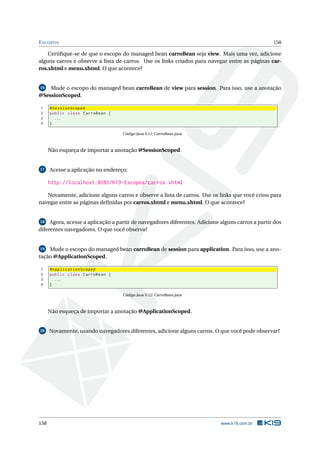 ESCOPOS 158
Certiﬁque-se de que o escopo do managed bean carroBean seja view. Mais uma vez, adicione
alguns carros e observe a lista de carros. Use os links criados para navegar entre as páginas car-
ros.xhtml e menu.xhtml. O que acontece?
16 Mude o escopo do managed bean carroBean de view para session. Para isso, use a anotação
@SessionScoped.
1 @SessionScoped
2 public class CarroBean {
3 ...
4 }
Código Java 9.11: CarroBean.java
Não esqueça de importar a anotação @SessionScoped.
17 Acesse a aplicação no endereço:
http://localhost:8080/K19-Escopos/carros.xhtml
Novamente, adicione alguns carros e observe a lista de carros. Use os links que você criou para
navegar entre as páginas deﬁnidas por carros.xhtml e menu.xhtml. O que acontece?
18 Agora, acesse a aplicação a partir de navegadores diferentes. Adicione alguns carros a partir dos
diferentes navegadores. O que você observa?
19 Mude o escopo do managed bean carroBean de session para application. Para isso, use a ano-
tação @ApplicationScoped.
1 @ApplicationScoped
2 public class CarroBean {
3 ...
4 }
Código Java 9.12: CarroBean.java
Não esqueça de importar a anotação @ApplicationScoped.
20 Novamente, usando navegadores diferentes, adicione alguns carros. O que você pode observar?
158 www.k19.com.br
 