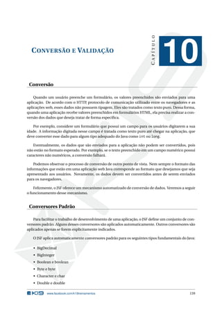 CONVERSÃO E VALIDAÇÃO
CAPÍTULO
10
Conversão
Quando um usuário preenche um formulário, os valores preenchidos são enviados para uma
aplicação. De acordo com o HTTP, protocolo de comunicação utilizado entre os navegadores e as
aplicações web, esses dados não possuem tipagem. Eles são tratados como texto puro. Dessa forma,
quando uma aplicação recebe valores preenchidos em formulários HTML, ela precisa realizar a con-
versão dos dados que deseja tratar de forma especíﬁca.
Por exemplo, considere um formulário que possui um campo para os usuários digitarem a sua
idade. A informação digitada nesse campo é tratada como texto puro até chegar na aplicação, que
deve converter esse dado para algum tipo adequado do Java como int ou long.
Eventualmente, os dados que são enviados para a aplicação não podem ser convertidos, pois
não estão no formato esperado. Por exemplo, se o texto preenchido em um campo numérico possui
caracteres não numéricos, a conversão falhará.
Podemos observar o processo de conversão de outro ponto de vista. Nem sempre o formato das
informações que estão em uma aplicação web Java corresponde ao formato que desejamos que seja
apresentado aos usuários. Novamente, os dados devem ser convertidos antes de serem enviados
para os navegadores.
Felizmente, o JSF oferece um mecanismo automatizado de conversão de dados. Veremos a seguir
o funcionamento desse mecanismo.
Conversores Padrão
Para facilitar o trabalho de desenvolvimento de uma aplicação, o JSF deﬁne um conjunto de con-
versores padrão. Alguns desses conversores são aplicados automaticamente. Outros conversores são
aplicados apenas se forem explicitamente indicados.
O JSF aplica automaticamente conversores padrão para os seguintes tipos fundamentais do Java:
• BigDecimal
• BigInteger
• Boolean e boolean
• Byte e byte
• Character e char
• Double e double
www.facebook.com/k19treinamentos 159
 