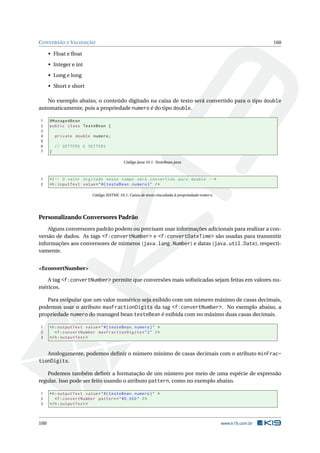 CONVERSÃO E VALIDAÇÃO 160
• Float e ﬂoat
• Integer e int
• Long e long
• Short e short
No exemplo abaixo, o conteúdo digitado na caixa de texto será convertido para o tipo double
automaticamente, pois a propriedade numero é do tipo double.
1 @ManagedBean
2 public class TesteBean {
3
4 private double numero;
5
6 // GETTERS E SETTERS
7 }
Código Java 10.1: TesteBean.java
1 <!-- O valor digitado nesse campo será convertido para double -->
2 <h:inputText value="#{ testeBean.numero}" />
Código XHTML 10.1: Caixa de texto vinculada à propriedade numero
Personalizando Conversores Padrão
Alguns conversores padrão podem ou precisam usar informações adicionais para realizar a con-
versão de dados. As tags <f:convertNumber> e <f:convertDateTime> são usadas para transmitir
informações aos conversores de números (java.lang.Number) e datas (java.util.Date), respecti-
vamente.
<f:convertNumber>
A tag <f:convertNumber> permite que conversões mais soﬁsticadas sejam feitas em valores nu-
méricos.
Para estipular que um valor numérico seja exibido com um número máximo de casas decimais,
podemos usar o atributo maxFractionDigits da tag <f:convertNumber>. No exemplo abaixo, a
propriedade numero do managed bean testeBean é exibida com no máximo duas casas decimais.
1 <h:outputText value="#{ testeBean.numero}" >
2 <f:convertNumber maxFractionDigits="2" />
3 </h:outputText >
Analogamente, podemos deﬁnir o número mínimo de casas decimais com o atributo minFrac-
tionDigits.
Podemos também deﬁnir a formatação de um número por meio de uma espécie de expressão
regular. Isso pode ser feito usando o atributo pattern, como no exemplo abaixo.
1 <h:outputText value="#{ testeBean.numero}" >
2 <f:convertNumber pattern="#0.000" />
3 </h:outputText >
160 www.k19.com.br
 