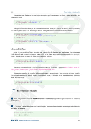 161 CONVERSÃO E VALIDAÇÃO
Para apresentar dados na forma de porcentagem, podemos usar o atributo type e deﬁni-lo com
o valor percent.
1 <h:outputText value="#{ testeBean.numero}" >
2 <f:convertNumber type="percent" />
3 </h:outputText >
Para personalizar a exibição de valores monetários, a tag <f:convertNumber> provê o atributo
currencySymbol e locale. No código abaixo, exempliﬁcamos o uso desses dois atributos.
1 <h:outputText value="#{ testeBean.numero}" >
2 <f:convertNumber currencySymbol="R$" type="currency" />
3 </h:outputText >
4
5 <h:outputText value="#{ testeBean.numero}" >
6 <f:convertNumber locale="pt_BR" type="currency" />
7 </h:outputText >
<f:convertDateTime>
A tag <f:convertDateTime> permite que conversões de datas sejam realizadas. Esse conversor
pode ser aplicado em dados do tipo java.util.Date. Essa tag possui o atributo pattern, que per-
mite a deﬁnição do formato da data que desejamos utilizar.
1 <h:outputText value="#{ testeBean.data}">
2 <f:convertDateTime pattern="dd/MM/yyyy" />
3 </h:outputText >
Para mais detalhes sobre o uso do atributo pattern, consulte a página http://docs.oracle.
com/javase/7/docs/api/java/text/SimpleDateFormat.html.
Uma outra maneira de escolher o formato de data a ser utilizado é por meio do atributo locale.
No exemplo abaixo, ao deﬁnir o valor do atributo locale como pt_BR, o padrão de data utilizado
será “dd/MM/yyyy”.
1 <h:outputText value="#{ testeBean.data}">
2 <f:convertDateTime locale="pt_BR" />
3 </h:outputText >
Exercícios de Fixação
1 Crie um projeto chamado K19-Conversao-e-Validacao seguindo os passos vistos no exercício
do Capítulo 5.
2 Crie uma classe chamada Funcionario para modelar funcionários em um pacote chamado
br.com.k19.modelo.
1 package br.com.k19.modelo;
2
3 import java.util.Date;
4
www.facebook.com/k19treinamentos 161
 