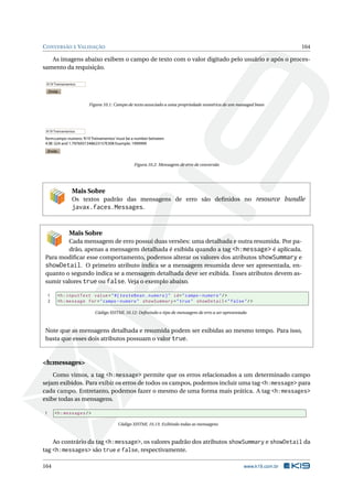 CONVERSÃO E VALIDAÇÃO 164
As imagens abaixo exibem o campo de texto com o valor digitado pelo usuário e após o proces-
samento da requisição.
Enviar
K19 Treinamentos
Figura 10.1: Campo de texto associado a uma propriedade numérica de um managed bean
Enviar
K19 Treinamentos
form:campo-numero:‘K19 Treinamentos’must be a number between
4.9E-324 and 1.7976931348623157E308 Example: 1999999
Figura 10.2: Mensagem de erro de conversão
Mais Sobre
Os textos padrão das mensagens de erro são deﬁnidos no resource bundle
javax.faces.Messages.
Mais Sobre
Cada mensagem de erro possui duas versões: uma detalhada e outra resumida. Por pa-
drão, apenas a mensagem detalhada é exibida quando a tag <h:message> é aplicada.
Para modiﬁcar esse comportamento, podemos alterar os valores dos atributos showSummary e
showDetail. O primeiro atributo indica se a mensagem resumida deve ser apresentada, en-
quanto o segundo indica se a mensagem detalhada deve ser exibida. Esses atributos devem as-
sumir valores true ou false. Veja o exemplo abaixo.
1 <h:inputText value="#{ testeBean.numero}" id="campo -numero"/>
2 <h:message for="campo -numero" showSummary="true" showDetail="false"/>
Código XHTML 10.12: Deﬁnindo o tipo de mensagem de erro a ser apresentada
Note que as mensagens detalhada e resumida podem ser exibidas ao mesmo tempo. Para isso,
basta que esses dois atributos possuam o valor true.
<h:messages>
Como vimos, a tag <h:message> permite que os erros relacionados a um determinado campo
sejam exibidos. Para exibir os erros de todos os campos, podemos incluir uma tag <h:message> para
cada campo. Entretanto, podemos fazer o mesmo de uma forma mais prática. A tag <h:messages>
exibe todas as mensagens.
1 <h:messages/>
Código XHTML 10.13: Exibindo todas as mensagens
Ao contrário da tag <h:message>, os valores padrão dos atributos showSummary e showDetail da
tag <h:messages> são true e false, respectivamente.
164 www.k19.com.br
 