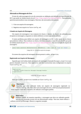 165 CONVERSÃO E VALIDAÇÃO
Alterando as Mensagens de Erro
O texto de cada mensagem de erro de conversão ou validação está deﬁnido na especiﬁcação do
JSF 2 que pode ser obtida através da url http://jcp.org/en/jsr/detail?id=314. Normalmente,
queremos personalizar essas mensagens. Para isso, são necessários dois passos:
1. Criar um arquivo de mensagens.
2. Registrar esse arquivo no faces-config.xml.
Criando um Arquivo de Mensagens
Um arquivo de mensagens é um conjunto de chaves e valores. As chaves são utilizadas para
recuperar as mensagens, enquanto os valores deﬁnem os textos que serão exibidos.
O maior problema para deﬁnir um arquivo de mensagens no JSF é saber quais são as chaves
que podemos utilizar. Para conhecer as chaves, devemos consultar a especiﬁcação do JSF que pode
ser obtida através da url http://jcp.org/en/jsr/detail?id=314. Veja um exemplo de arquivo de
mensagens:
1 javax.faces.converter.BooleanConverter.BOOLEAN ={1}: ’’{0}’’ must be ’true’ or ’false’.
Código XML 10.1: Exemplo de arquivo de mensagens
Os nomes dos arquivos de mensagens devem possuir o suﬁxo .properties.
Registrando um Arquivo de Mensagens
Suponha que você tenha criado um arquivo de mensagens chamado Messages.properties num
pacote chamado resources. Para registrá-lo, você deve acrescentar uma conﬁguração no arquivo
faces-config.xml.
1 ...
2 <application >
3 <message -bundle >resources.Messages </message -bundle >
4 </application >
5 ...
Código XML 10.2: faces-conﬁg.xml
Note que o suﬁxo .properties é omitido no faces-config.xml.
Mais Sobre
Suponha que uma aplicação tenha um arquivo de mensagens registrado no
faces-config.xml. Para obter uma mensagem de erro, o JSF buscará primeiramente
nesse arquivo. Caso não a encontre, ele utilizará a mensagem padrão.
Mais Sobre
Podemos deﬁnir, de maneira especíﬁca, a mensagem que deve ser utilizada quando
um erro de conversão ocorrer em um determinado campo. Para isso, basta utilizar o
atributo converterMessage. Observe o seguinte exemplo.
www.facebook.com/k19treinamentos 165
 