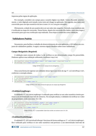 167 CONVERSÃO E VALIDAÇÃO
impostas pelas regras da aplicação.
Por exemplo, considere um campo para o usuário digitar sua idade. Como discutido anterior-
mente, o valor digitado será tratado como texto até chegar na aplicação. Em seguida, esse dado será
convertido para um tipo numérico do Java (como int ou long por exemplo).
Obviamente, a idade de um usuário deve ser um valor não-negativo. Contudo, essa condição não
é veriﬁcada na etapa de conversão. Dessa forma, depois da conversão dos dados, mais uma etapa é
necessária para que essa veriﬁcação seja realizada. Essa etapa é conhecida como validação.
Validadores Padrão
Novamente, para facilitar o trabalho de desenvolvimento de uma aplicação, o JSF deﬁne um con-
junto de validadores padrão. A seguir, veremos alguns detalhes sobre esses validadores.
Campo Obrigatório (Required)
A validação mais comum de todas é a de veriﬁcar se um determinado campo foi preenchido.
Podemos aplicar essa validação utilizando o atributo required.
1 <h:inputText value="#{ testeBean.nome}" id="campo -nome" required="true"/>
2 <h:message for="campo -nome"/>
Código XHTML 10.15: Campo de texto obrigatório
Uma outra forma de registrar um validador desse tipo é por meio da tag <f:validateRequired>,
conforme o exemplo abaixo.
1 <h:inputText value="#{ testeBean.nome}" id="campo -nome">
2 <f:validateRequired/>
3 </h:inputText >
4 <h:message for="campo -nome"/>
Código XHTML 10.16: Outra forma de exigir que um campo seja obrigatório
<f:validateLongRange>
O validador <f:validateLongRange> é utilizado para veriﬁcar se um valor numérico inteiro per-
tence a um determinado intervalo de números. No exemplo abaixo, o validador irá veriﬁcar se o valor
da propriedade idade está entre 10 e 130.
1 <h:inputText value="#{ testeBean.idade}" id="campo -idade">
2 <f:validateLongRange minimum="10" maximum="130" />
3 </h:inputText >
4 <h:message for="campo -idade"/>
Código XHTML 10.17: A propriedade idade deve receber um número entre 10 e 130
<f:validateDoubleRange>
O validador <f:validateDoubleRange> funciona de forma análoga ao <f:validateLongRange>.
Ele é utilizado para veriﬁcar se um valor numérico real pertence a um determinado intervalo de
www.facebook.com/k19treinamentos 167
 
