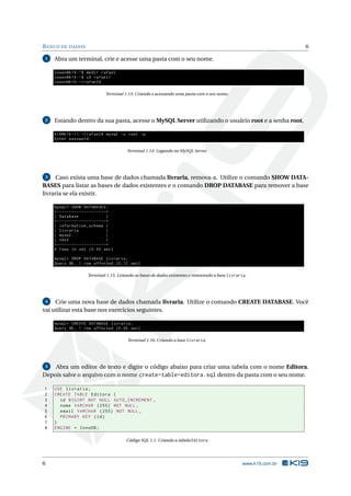 BANCO DE DADOS 6
1 Abra um terminal, crie e acesse uma pasta com o seu nome.
cosen@k19 :~$ mkdir rafael
cosen@k19 :~$ cd rafael/
cosen@k19 :~/ rafael$
Terminal 1.13: Criando e acessando uma pasta com o seu nome.
2 Estando dentro da sua pasta, acesse o MySQL Server utilizando o usuário root e a senha root.
k19@k19 -11:~/ rafael$ mysql -u root -p
Enter password:
Terminal 1.14: Logando no MySQL Server.
3 Caso exista uma base de dados chamada livraria, remova-a. Utilize o comando SHOW DATA-
BASES para listar as bases de dados existentes e o comando DROP DATABASE para remover a base
livraria se ela existir.
mysql > SHOW DATABASES;
+--------------------+
| Database |
+--------------------+
| information_schema |
| livraria |
| mysql |
| test |
+--------------------+
4 rows in set (0.00 sec)
mysql > DROP DATABASE livraria;
Query OK, 1 row affected (0.12 sec)
Terminal 1.15: Listando as bases de dados existentes e removendo a base livraria.
4 Crie uma nova base de dados chamada livraria. Utilize o comando CREATE DATABASE. Você
vai utilizar esta base nos exercícios seguintes.
mysql > CREATE DATABASE livraria;
Query OK, 1 row affected (0.00 sec)
Terminal 1.16: Criando a base livraria.
5 Abra um editor de texto e digite o código abaixo para criar uma tabela com o nome Editora.
Depois salve o arquivo com o nome create-table-editora.sql dentro da pasta com o seu nome.
1 USE livraria;
2 CREATE TABLE Editora (
3 id BIGINT NOT NULL AUTO_INCREMENT ,
4 nome VARCHAR (255) NOT NULL ,
5 email VARCHAR (255) NOT NULL ,
6 PRIMARY KEY (id)
7 )
8 ENGINE = InnoDB;
Código SQL 1.1: Criando a tabela Editora
6 www.k19.com.br
 