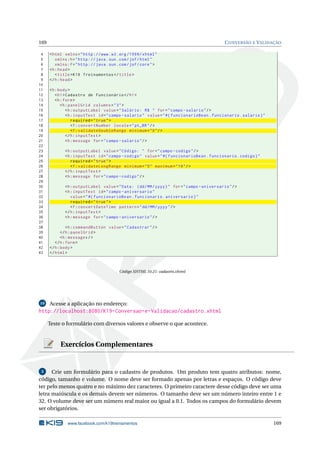 169 CONVERSÃO E VALIDAÇÃO
4 <html xmlns="http ://www.w3.org /1999/ xhtml"
5 xmlns:h="http :// java.sun.com/jsf/html"
6 xmlns:f="http :// java.sun.com/jsf/core">
7 <h:head>
8 <title>K19 Treinamentos </title>
9 </h:head>
10
11 <h:body>
12 <h1>Cadastro de Funcionário </h1>
13 <h:form>
14 <h:panelGrid columns="3">
15 <h:outputLabel value="Salário: R$ " for="campo -salario"/>
16 <h:inputText id="campo -salario" value="#{ funcionarioBean.funcionario.salario}"
17 required="true">
18 <f:convertNumber locale="pt_BR"/>
19 <f:validateDoubleRange minimum="0"/>
20 </h:inputText >
21 <h:message for="campo -salario"/>
22
23 <h:outputLabel value="Código: " for="campo -codigo"/>
24 <h:inputText id="campo -codigo" value="#{ funcionarioBean.funcionario.codigo}"
25 required="true">
26 <f:validateLongRange minimum="5" maximum="19"/>
27 </h:inputText >
28 <h:message for="campo -codigo"/>
29
30 <h:outputLabel value="Data: (dd/MM/yyyy)" for="campo -aniversario"/>
31 <h:inputText id="campo -aniversario"
32 value="#{ funcionarioBean.funcionario.aniversario}"
33 required="true">
34 <f:convertDateTime pattern="dd/MM/yyyy"/>
35 </h:inputText >
36 <h:message for="campo -aniversario"/>
37
38 <h:commandButton value="Cadastrar"/>
39 </h:panelGrid >
40 <h:messages/>
41 </h:form>
42 </h:body>
43 </html>
Código XHTML 10.21: cadastro.xhtml
10 Acesse a aplicação no endereço:
http://localhost:8080/K19-Conversao-e-Validacao/cadastro.xhtml
Teste o formulário com diversos valores e observe o que acontece.
Exercícios Complementares
3 Crie um formulário para o cadastro de produtos. Um produto tem quatro atributos: nome,
código, tamanho e volume. O nome deve ser formado apenas por letras e espaços. O código deve
ter pelo menos quatro e no máximo dez caracteres. O primeiro caractere desse código deve ser uma
letra maiúscula e os demais devem ser números. O tamanho deve ser um número inteiro entre 1 e
32. O volume deve ser um número real maior ou igual a 0.1. Todos os campos do formulário devem
ser obrigatórios.
www.facebook.com/k19treinamentos 169
 
