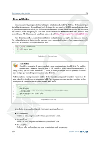 CONVERSÃO E VALIDAÇÃO 170
Bean Validation
Uma nova abordagem para deﬁnir validações foi adicionada no JSF 2. A ideia é declarar as regras
de validação nas classes do modelo ao invés de inseri-las nos arquivos XHTML que deﬁnem as telas.
A grande vantagem das validações deﬁnidas nas classes do modelo é que elas podem ser utilizadas
em diversas partes da aplicação. Esse novo recurso é chamado Bean Validation e foi deﬁnido pela
especiﬁcação JSR 303, que pode ser obtida através da url http://jcp.org/en/jsr/detail?id=303.
Para deﬁnir as validações com bean validation, basta adicionar anotações nas classes do modelo.
No código abaixo, o atributo nome foi marcado com a anotação @NotNull. Com essa anotação, o JSF
veriﬁcará se o valor do atributo nome não é nulo.
1 public class Funcionario {
2 @NotNull
3 private String nome;
4 ...
5 }
Código Java 10.9: Funcionario.java
Mais Sobre
Considere uma caixa de texto vinculada a uma propriedade do tipo String. Por padrão,
quando essa caixa não é preenchida, o JSF considera o seu conteúdo como sendo a
string vazia (“”) e não como o valor null. Assim, a anotação @NotNull não pode ser utilizada
para obrigar que o usuário preencha essa caixa de texto.
Podemos alterar o comportamento padrão do JSF fazendo com que ele considere o conteúdo de
uma caixa de texto não preenchida como null. Para isso, devemos acrescentar o seguinte trecho
no arquivo de conﬁguração da aplicação web (web.xml).
1 ...
2 <context -param>
3 <param -name>
4 javax.faces.INTERPRET_EMPTY_STRING_SUBMITTED_VALUES_AS_NULL
5 </param -name>
6 <param -value>true</param -value>
7 </context -param>
8 ...
Código XML 10.5: web.xml
Veja abaixo as anotações disponíveis e suas respectivas funções.
• @AssertFalse
Veriﬁca se uma propriedade booleana possui valor false.
• @AssertTrue
Veriﬁca se uma propriedade booleana possui valor true.
• @DecimalMax
Deﬁne o valor real máximo que uma propriedade pode armazenar.
170 www.k19.com.br
 