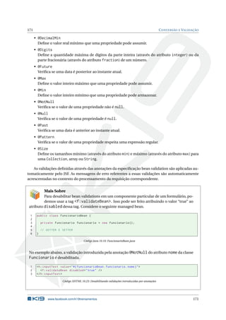 171 CONVERSÃO E VALIDAÇÃO
• @DecimalMin
Deﬁne o valor real mínimo que uma propriedade pode assumir.
• @Digits
Deﬁne a quantidade máxima de dígitos da parte inteira (através do atributo integer) ou da
parte fracionária (através do atributo fraction) de um número.
• @Future
Veriﬁca se uma data é posterior ao instante atual.
• @Max
Deﬁne o valor inteiro máximo que uma propriedade pode assumir.
• @Min
Deﬁne o valor inteiro mínimo que uma propriedade pode armazenar.
• @NotNull
Veriﬁca se o valor de uma propriedade não é null.
• @Null
Veriﬁca se o valor de uma propriedade é null.
• @Past
Veriﬁca se uma data é anterior ao instante atual.
• @Pattern
Veriﬁca se o valor de uma propriedade respeita uma expressão regular.
• @Size
Deﬁne os tamanhos mínimo (através do atributo min) e máximo (através do atributo max) para
uma Collection, array ou String.
As validações deﬁnidas através das anotações da especiﬁcação bean validation são aplicadas au-
tomaticamente pelo JSF. As mensagens de erro referentes a essas validações são automaticamente
acrescentadas no contexto do processamento da requisição correspondente.
Mais Sobre
Para desabilitar bean validations em um componente particular de um formulário, po-
demos usar a tag <f:validateBean>. Isso pode ser feito atribuindo o valor “true” ao
atributo disabled dessa tag. Considere o seguinte managed bean.
1 public class FuncionarioBean {
2
3 private Funcionario funcionario = new Funcionario ();
4
5 // GETTER E SETTER
6 }
Código Java 10.10: FuncionarioBean.java
No exemplo abaixo, a validação introduzida pela anotação @NotNull do atributo nome da classe
Funcionario é desabilitada.
1 <h:inputText value="#{ funcionarioBean.funcionario.nome}">
2 <f:validateBean disabled="true" />
3 </h:inputText >
Código XHTML 10.23: Desabilitando validações introduzidas por anotações
www.facebook.com/k19treinamentos 171
 
