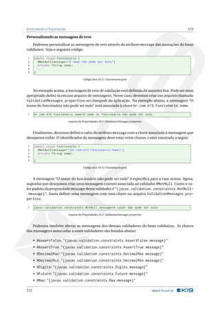 CONVERSÃO E VALIDAÇÃO 172
Personalizando as mensagens de erro
Podemos personalizar as mensagens de erro através do atributo message das anotações do bean
validation. Veja o seguinte código.
1 public class Funcionario {
2 @NotNull(message="O nome não pode ser nulo")
3 private String nome;
4 ...
5 }
Código Java 10.11: Funcionario.java
No exemplo acima, a mensagem de erro de validação está deﬁnida de maneira ﬁxa. Pode ser mais
apropriado deﬁni-la em um arquivo de mensagens. Nesse caso, devemos criar um arquivo chamado
ValidationMessages.properties no classpath da aplicação. No exemplo abaixo, a mensagem “O
nome do funcionário não pode ser nulo” está associada à chave br.com.k19.Funcionario.nome.
1 br.com.k19.Funcionario.nome=O nome do funcionário não pode ser nulo
Arquivo de Propriedades 10.1: ValidationMessages.properties
Finalmente, devemos deﬁnir o valor do atributo message com a chave associada à mensagem que
desejamos exibir. O identiﬁcador da mensagem deve estar entre chaves, como mostrado a seguir.
1 public class Funcionario {
2 @NotNull(message="{br.com.k19.Funcionario.nome}")
3 private String nome;
4 ...
5 }
Código Java 10.12: Funcionario.java
A mensagem “O nome do funcionário não pode ser nulo” é especíﬁca para o caso acima. Agora,
suponha que desejamos criar uma mensagem comum associada ao validador @NotNull. Como o va-
lor padrão da propriedade message desse validador é "{javax.validation.constraints.NotNull-
.message}", basta deﬁnir uma mensagem com essa chave no arquivo ValidationMessages.pro-
perties.
1 javax.validation.constraints.NotNull.message=O valor não pode ser nulo
Arquivo de Propriedades 10.2: ValidationMessages.properties
Podemos também alterar as mensagens dos demais validadores do bean validation. As chaves
das mensagens associadas a esses validadores são listadas abaixo:
• @AssertFalse: "{javax.validation.constraints.AssertFalse.message}"
• @AssertTrue: "{javax.validation.constraints.AssertTrue.message}"
• @DecimalMax: "{javax.validation.constraints.DecimalMax.message}"
• @DecimalMin: "{javax.validation.constraints.DecimalMin.message}"
• @Digits: "{javax.validation.constraints.Digits.message}"
• @Future: "{javax.validation.constraints.Future.message}"
• @Max: "{javax.validation.constraints.Max.message}"
172 www.k19.com.br
 