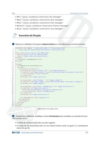 173 CONVERSÃO E VALIDAÇÃO
• @Min: "{javax.validation.constraints.Min.message}"
• @Null: "{javax.validation.constraints.Null.message}"
• @Past: "{javax.validation.constraints.Past.message}"
• @Pattern: "{javax.validation.constraints.Pattern.message}"
• @Size: "{javax.validation.constraints.Size.message}"
Exercícios de Fixação
11 Remova os validadores do arquivo cadastro.xhtml que você adicionou no exercício anterior.
1 <!DOCTYPE html PUBLIC " -//W3C//DTD XHTML 1.0 Transitional //EN"
2 "http ://www.w3.org/TR/xhtml1/DTD/xhtml1 -transitional.dtd">
3
4 <html xmlns="http ://www.w3.org /1999/ xhtml"
5 xmlns:h="http :// java.sun.com/jsf/html"
6 xmlns:f="http :// java.sun.com/jsf/core">
7 <h:head>
8 <title>K19 Treinamentos </title>
9 </h:head>
10
11 <h:body>
12 <h1>Cadastro de Funcionário </h1>
13 <h:form>
14 <h:panelGrid columns="3">
15 <h:outputLabel value="Salário: R$ " for="campo -salario"/>
16 <h:inputText id="campo -salario" value="#{ funcionarioBean.funcionario.salario}">
17 <f:convertNumber locale="pt_BR"/>
18 </h:inputText >
19 <h:message for="campo -salario"/>
20
21 <h:outputLabel value="Código: " for="campo -codigo"/>
22 <h:inputText id="campo -codigo" value="#{ funcionarioBean.funcionario.codigo}"/>
23 <h:message for="campo -codigo"/>
24
25 <h:outputLabel value="Data: (dd/MM/yyyy)" for="campo -aniversario"/>
26 <h:inputText id="campo -aniversario"
27 value="#{ funcionarioBean.funcionario.aniversario}">
28 <f:convertDateTime pattern="dd/MM/yyyy"/>
29 </h:inputText >
30 <h:message for="campo -aniversario"/>
31
32 <h:commandButton value="Cadastrar"/>
33 </h:panelGrid >
34 <h:messages/>
35 </h:form>
36 </h:body>
37 </html>
Código XHTML 10.24: cadastro.xhtml
12 Usando bean validation, modiﬁque a classe Funcionario para considerar as restrições do exer-
cício anterior, isto é:
• O salário de um funcionário deve ser não-negativo.
• O código de um funcionário deve ser um número inteiro maior ou igual a 5 e estritamente
menor do que 20.
www.facebook.com/k19treinamentos 173
 