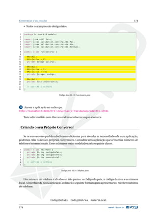 CONVERSÃO E VALIDAÇÃO 174
• Todos os campos são obrigatórios.
1 package br.com.k19.modelo;
2
3 import java.util.Date;
4 import javax.validation.constraints.Max;
5 import javax.validation.constraints.Min;
6 import javax.validation.constraints.NotNull;
7
8 public class Funcionario {
9
10 @NotNull
11 @Min(value = 0)
12 private Double salario;
13
14 @NotNull
15 @Min(value = 5)
16 @Max(value = 19)
17 private Integer codigo;
18
19 @NotNull
20 private Date aniversario;
21
22 // GETTERS E SETTERS
23 }
Código Java 10.13: Funcionario.java
13 Acesse a aplicação no endereço:
http://localhost:8080/K19-Conversao-e-Validacao/cadastro.xhtml
Teste o formulário com diversos valores e observe o que acontece.
Criando o seu Próprio Conversor
Se os conversores padrão não forem suﬁcientes para atender as necessidades de uma aplicação,
podemos criar os nossos próprios conversores. Considere uma aplicação que armazena números de
telefones internacionais. Esses números serão modelados pela seguinte classe.
1 public class Telefone {
2 private String codigoDoPais;
3 private String codigoDeArea;
4 private String numeroLocal;
5
6 // GETTERS E SETTERS
7 }
Código Java 10.14: Telefone.java
Um número de telefone é divido em três partes: o código do país, o código da área e o número
local. A interface da nossa aplicação utilizará o seguinte formato para apresentar ou receber números
de telefone:
CodigoDoPais CodigoDeArea NumeroLocal
174 www.k19.com.br
 