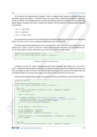 175 CONVERSÃO E VALIDAÇÃO
As três partes são separadas por espaços. Tanto o código do país quanto o código de área são
formados apenas por dígitos. O número local, por outro lado, é formado por dígitos e, opcional-
mente, por hifens. No exemplo abaixo, o número de telefone da K19 é mostrado nesse formato. Veja
abaixo alguns exemplos de como o número de telefone da K19 poderia ser apresentado seguindo
esse formato.
• 55 11 2387-3791
• 55 11 23873791
• 55 11 23-87-37-91
Para automatizar o processo de transformação das strings digitadas pelos usuários em objetos da
classe Telefone e vice-e-versa, podemos implementar um conversor JSF.
O primeiro passo para implementar um conversor JSF é criar uma classe que implementa a in-
terface javax.faces.convert.Converter. Nessa classe, devemos adicionar a anotação @FacesCon-
verter para indicar a classe associada a esse conversor, como no código abaixo.
1 @FacesConverter(forClass=Telefone.class)
2 public class ConversorDeTelefone implements Converter {
3 ...
4 }
Código Java 10.15: ConversorDeTelefone.java
A interface Converter exige a implementação de dois métodos: getAsObject() e getAsStr-
ing(). O primeiro método deve transformar um objeto do tipo String em um objeto Java (em nosso
caso, um objeto do tipo Telefone). Já o método getAsString() deve converter um objeto Java em
um objeto do tipo String (em nosso caso, criar uma String a partir de um Telefone).
Uma possível implementação para o conversor de números de telefone é apresentada a seguir.
1 package br.com.k19;
2
3 @FacesConverter(forClass=Telefone.class)
4 public class ConversorDeTelefone implements Converter {
5
6 @Override
7 public Object getAsObject(FacesContext context , UIComponent component ,
8 String value) {
9
10 value = value.trim();
11
12 if (! Pattern.matches("[0 -9]+s+[0 -9]+s+[0-9-]+", value)) {
13 FacesMessage mensagem = new FacesMessage("Número de telefone inválido");
14 mensagem.setSeverity(FacesMessage.SEVERITY_ERROR);
15 throw new ConverterException(mensagem);
16 }
17
18 String campos [] = value.split("s+");
19
20 String codigoDoPais = campos [0];
21 String codigoDeArea = campos [1];
22 String numeroLocal = campos [2]. replaceAll("-", "");
23
24 Telefone telefone = new Telefone(codigoDoPais , codigoDeArea , numeroLocal);
25 return telefone;
26 }
27
28 @Override
29 public String getAsString(FacesContext context , UIComponent component ,
www.facebook.com/k19treinamentos 175
 