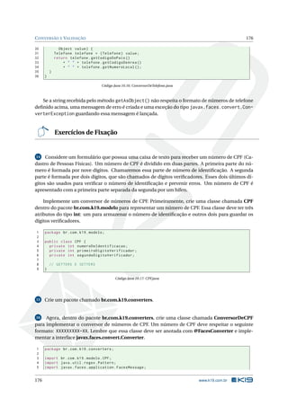 CONVERSÃO E VALIDAÇÃO 176
30 Object value) {
31 Telefone telefone = (Telefone) value;
32 return telefone.getCodigoDoPais ()
33 + " " + telefone.getCodigoDeArea ()
34 + " " + telefone.getNumeroLocal ();
35 }
36 }
Código Java 10.16: ConversorDeTelefone.java
Se a string recebida pelo método getAsObject() não respeita o formato de números de telefone
deﬁnido acima, uma mensagem de erro é criada e uma exceção do tipo javax.faces.convert.Con-
verterException guardando essa mensagem é lançada.
Exercícios de Fixação
14 Considere um formulário que possua uma caixa de texto para receber um número de CPF (Ca-
dastro de Pessoas Físicas). Um número de CPF é dividido em duas partes. A primeira parte do nú-
mero é formada por nove dígitos. Chamaremos essa parte de número de identiﬁcação. A segunda
parte é formada por dois dígitos, que são chamados de dígitos veriﬁcadores. Esses dois últimos dí-
gitos são usados para veriﬁcar o número de identiﬁcação e prevenir erros. Um número de CPF é
apresentado com a primeira parte separada da segunda por um hífen.
Implemente um conversor de números de CPF. Primeiramente, crie uma classe chamada CPF
dentro do pacote br.com.k19.modelo para representar um número de CPF. Essa classe deve ter três
atributos do tipo int: um para armazenar o número de identiﬁcação e outros dois para guardar os
dígitos veriﬁcadores.
1 package br.com.k19.modelo;
2
3 public class CPF {
4 private int numeroDeIdentificacao;
5 private int primeiroDigitoVerificador;
6 private int segundoDigitoVerificador;
7
8 // GETTERS E SETTERS
9 }
Código Java 10.17: CPF.java
15 Crie um pacote chamado br.com.k19.converters.
16 Agora, dentro do pacote br.com.k19.converters, crie uma classe chamada ConversorDeCPF
para implementar o conversor de números de CPF. Um número de CPF deve respeitar o seguinte
formato: XXXXXXXXX-XX. Lembre que essa classe deve ser anotada com @FacesConverter e imple-
mentar a interface javax.faces.convert.Converter.
1 package br.com.k19.converters;
2
3 import br.com.k19.modelo.CPF;
4 import java.util.regex.Pattern;
5 import javax.faces.application.FacesMessage;
176 www.k19.com.br
 