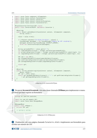 177 CONVERSÃO E VALIDAÇÃO
6 import javax.faces.component.UIComponent;
7 import javax.faces.context.FacesContext;
8 import javax.faces.convert.Converter;
9 import javax.faces.convert.ConverterException;
10 import javax.faces.convert.FacesConverter;
11
12 @FacesConverter(forClass=CPF.class)
13 public class ConversorDeCPF implements Converter {
14
15 @Override
16 public Object getAsObject(FacesContext context , UIComponent component ,
17 String value) {
18
19 value = value.trim();
20
21 if (! Pattern.matches("[0 -9]{9} -[0 -9]{2}", value)) {
22 FacesMessage mensagem = new FacesMessage("Número de CPF inválido");
23 mensagem.setSeverity(FacesMessage.SEVERITY_ERROR);
24 throw new ConverterException(mensagem);
25 }
26
27 String partesDoCPF [] = value.split("-");
28 int numeroDeIdentificacao = Integer.parseInt(partesDoCPF [0]);
29 int primeiroDigitoVerificador = Integer.parseInt(partesDoCPF [1]. substring(0, 1));
30 int segundoDigitoVerificador = Integer.parseInt(partesDoCPF [1]. substring(1, 2));
31
32 CPF cpf = new CPF();
33 cpf.setNumeroDeIdentificacao(numeroDeIdentificacao);
34 cpf.setPrimeiroDigitoVerificador(primeiroDigitoVerificador);
35 cpf.setSegundoDigitoVerificador(segundoDigitoVerificador);
36
37 return cpf;
38 }
39
40 @Override
41 public String getAsString(FacesContext context , UIComponent component ,
42 Object value) {
43 CPF cpf = (CPF) value;
44 return cpf.getNumeroDeIdentificacao () + "-" + cpf.getPrimeiroDigitoVerificador ()
45 + cpf.getSegundoDigitoVerificador ();
46 }
47 }
Código Java 10.18: ConversorDeCPF.java
17 No pacote br.com.k19.controle, crie uma classe chamada CPFBean para implementar o mana-
ged bean que dará suporte ao formulário.
1 package br.com.k19.controle;
2
3 import br.com.k19.modelo.CPF;
4 import javax.faces.bean.ManagedBean;
5
6 @ManagedBean
7 public class CPFBean {
8 private CPF cpf;
9
10 // GETTER E SETTER
11 }
Código Java 10.19: CPFBean.java
18 Finalmente, crie uma página chamada formulario.xhtml e implemente um formulário para
receber um número de CPF.
www.facebook.com/k19treinamentos 177
 
