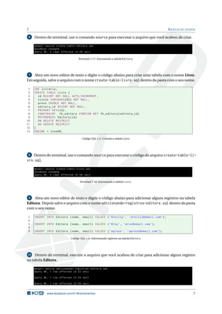 7 BANCO DE DADOS
6 Dentro do terminal, use o comando source para executar o arquivo que você acabou de criar.
mysql > source create -table -editora.sql
Database changed
Query OK, 0 rows affected (0.08 sec)
Terminal 1.17: Executando a tabela Editora.
7 Abra um novo editor de texto e digite o código abaixo para criar uma tabela com o nome Livro.
Em seguida, salve o arquivo com o nome create-table-livro.sql dentro da pasta com o seu nome.
1 USE livraria;
2 CREATE TABLE Livro (
3 id BIGINT NOT NULL AUTO_INCREMENT ,
4 titulo VARCHAR (255) NOT NULL ,
5 preco DOUBLE NOT NULL ,
6 editora_id BIGINT NOT NULL ,
7 PRIMARY KEY(id),
8 CONSTRAINT fk_editora FOREIGN KEY fk_editora(editora_id)
9 REFERENCES Editora(id)
10 ON DELETE RESTRICT
11 ON UPDATE RESTRICT
12 )
13 ENGINE = InnoDB;
Código SQL 1.2: Criando a tabela Livro
8 Dentro do terminal, use o comando source para executar o código do arquivo create-table-li-
vro.sql.
mysql > source create -table -livro.sql
Database changed
Query OK, 0 rows affected (0.08 sec)
Terminal 1.18: Executando a tabela Livro.
9 Abra um novo editor de texto e digite o código abaixo para adicionar alguns registros na tabela
Editora. Depois salve o arquivo com o nome adicionando-registros-editora.sql dentro da pasta
com o seu nome.
1 INSERT INTO Editora (nome , email) VALUES (’Oreilly ’, ’oreilly@email.com’);
2
3 INSERT INTO Editora (nome , email) VALUES (’Wrox’, ’wrox@email.com’);
4
5 INSERT INTO Editora (nome , email) VALUES (’Apress ’, ’apress@email.com’);
Código SQL 1.3: Adicionando registros na tabela Editora
10 Dentro do terminal, execute o arquivo que você acabou de criar para adicionar alguns registro
na tabela Editora.
mysql > source adicionando -registros -editora.sql
Query OK, 1 row affected (0.03 sec)
Query OK, 1 row affected (0.04 sec)
Query OK, 1 row affected (0.04 sec)
www.facebook.com/k19treinamentos 7
 