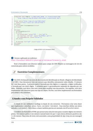 CONVERSÃO E VALIDAÇÃO 178
1 <!DOCTYPE html PUBLIC " -//W3C//DTD XHTML 1.0 Transitional //EN"
2 "http ://www.w3.org/TR/xhtml1/DTD/xhtml1 -transitional.dtd">
3
4 <html xmlns="http ://www.w3.org /1999/ xhtml"
5 xmlns:h="http :// java.sun.com/jsf/html">
6 <h:head>
7 <title>K19 Treinamentos </title>
8 </h:head>
9
10 <h:body>
11 <h1>Formulário </h1>
12 <h:form>
13 <h:outputLabel value="CPF: " for="cpf"/>
14 <h:inputText id="cpf" value="#{ cPFBean.cpf}"/>
15 <h:commandButton value="Enviar"/>
16 </h:form>
17
18 <h:message for="cpf" style="color: red" />
19 </h:body>
20 </html>
Código XHTML 10.25: formulario.xhtml
19 Acesse a aplicação no endereço:
http://localhost:8080/K19-Conversao-e-Validacao/formulario.xhtml
Teste o formulário com diversos valores para campo de CPF. Observe as mensagens de erro de
conversão para valores inválidos.
Exercícios Complementares
4 Em 2010, foi lançado um novo de documento de identiﬁcação no Brasil, o Registro de Identidade
Civil (RIC). Esse documento tem um número que identiﬁca unicamente cada cidadão. O número
RIC tem duas partes. A primeira parte é formada por dez dígitos e a segunda, o dígito veriﬁcador,
é formada por um único dígito. A primeira parte é opcionalmente separada da segunda por um
hífen. Primeiro, você deve criar uma classe para modelar esse documento. Em seguida, você deve
implementar um conversor para esse tipo de objeto. Por ﬁm, você deve implementar um formulário
para testar o seu conversor.
Criando o seu Próprio Validador
A criação de um validador é análoga à criação de um conversor. Precisamos criar uma classe
que implemente a interface javax.faces.validator.Validator. Essa interface deﬁne um único
método, o validate(). Além disso, a classe também precisa ser anotada com @FacesValidator.
Considere um formulário HTML que possui uma caixa de texto para o usuário digitar um número
primo. Um número primo é um número natural maior do que 1 cujos únicos divisores positivos são
1 e ele mesmo. Essa caixa de texto está associada a uma propriedade do tipo long em um managed
bean.
178 www.k19.com.br
 
