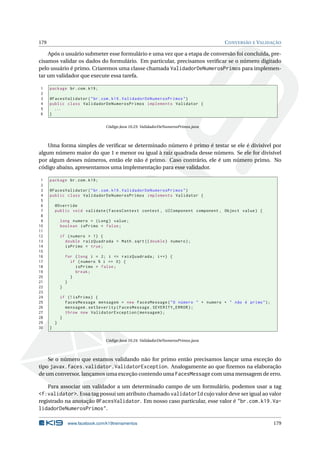 179 CONVERSÃO E VALIDAÇÃO
Após o usuário submeter esse formulário e uma vez que a etapa de conversão foi concluída, pre-
cisamos validar os dados do formulário. Em particular, precisamos veriﬁcar se o número digitado
pelo usuário é primo. Criaremos uma classe chamada ValidadorDeNumerosPrimos para implemen-
tar um validador que execute essa tarefa.
1 package br.com.k19;
2
3 @FacesValidator("br.com.k19.ValidadorDeNumerosPrimos")
4 public class ValidadorDeNumerosPrimos implements Validator {
5 ...
6 }
Código Java 10.23: ValidadorDeNumerosPrimos.java
Uma forma simples de veriﬁcar se determinado número é primo é testar se ele é divisível por
algum número maior do que 1 e menor ou igual à raiz quadrada desse número. Se ele for divisível
por algum desses números, então ele não é primo. Caso contrário, ele é um número primo. No
código abaixo, apresentamos uma implementação para esse validador.
1 package br.com.k19;
2
3 @FacesValidator("br.com.k19.ValidadorDeNumerosPrimos")
4 public class ValidadorDeNumerosPrimos implements Validator {
5
6 @Override
7 public void validate(FacesContext context , UIComponent component , Object value) {
8
9 long numero = (Long) value;
10 boolean isPrimo = false;
11
12 if (numero > 1) {
13 double raizQuadrada = Math.sqrt(( double) numero);
14 isPrimo = true;
15
16 for (long i = 2; i <= raizQuadrada; i++) {
17 if (numero % i == 0) {
18 isPrimo = false;
19 break;
20 }
21 }
22 }
23
24 if (! isPrimo) {
25 FacesMessage mensagem = new FacesMessage("O número " + numero + " não é primo");
26 mensagem.setSeverity(FacesMessage.SEVERITY_ERROR);
27 throw new ValidatorException(mensagem);
28 }
29 }
30 }
Código Java 10.24: ValidadorDeNumerosPrimos.java
Se o número que estamos validando não for primo então precisamos lançar uma exceção do
tipo javax.faces.validator.ValidatorException. Analogamente ao que ﬁzemos na elaboração
de um conversor, lançamos uma exceção contendo uma FacesMessage com uma mensagem de erro.
Para associar um validador a um determinado campo de um formulário, podemos usar a tag
<f:validator>. Essa tag possui um atributo chamado validatorId cujo valor deve ser igual ao valor
registrado na anotação @FacesValidator. Em nosso caso particular, esse valor é "br.com.k19.Va-
lidadorDeNumerosPrimos".
www.facebook.com/k19treinamentos 179
 