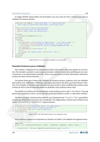 CONVERSÃO E VALIDAÇÃO 180
O código XHTML abaixo deﬁne um formulário com uma caixa de texto e vincula essa caixa ao
validador de números primos.
1 <!DOCTYPE html PUBLIC " -//W3C//DTD XHTML 1.0 Transitional //EN"
2 "http ://www.w3.org/TR/xhtml1/DTD/xhtml1 -transitional.dtd">
3
4 <html xmlns="http ://www.w3.org /1999/ xhtml"
5 xmlns:h="http :// java.sun.com/jsf/html"
6 xmlns:f="http :// java.sun.com/jsf/core">
7
8 <h:head>
9 <title>K19 Treinamentos </title>
10 </h:head>
11 <h:body>
12 <h:form>
13 <h:outputLabel value="Digite um número primo: " for="numero -primo" />
14 <h:inputText value="#{ testeBean.numeroPrimo}" id="numero -primo">
15 <f:validator validatorId="br.com.k19.ValidadorDeNumerosPrimos" />
16 </h:inputText >
17 <h:commandButton value="Enviar" />
18 <br />
19 <h:message for="numero -primo" style="color: red" />
20 </h:form>
21 </h:body>
22 </html>
Código XHTML 10.27: Associando um validador a uma propriedade
Passando Parâmetros para o Validador
Para realizar a validação de um determinado dado, informações adicionais podem ser necessá-
rias. Por exemplo, considere o caso em que precisamos veriﬁcar se uma data escolhida por um usuá-
rio pertence a um determinado intervalo. Nesse caso, precisamos de duas informações adicionais:
as datas de início e ﬁm do intervalo.
Da mesma forma que criamos um validador de números primos, podemos criar um validador
para realizar essa veriﬁcação. A diferença é que agora precisamos das datas que determinam o inter-
valo. Por exemplo, se tivermos uma caixa de texto para receber a data escolhida pelo usuário, então
as datas de início e ﬁm do intervalo podem ser deﬁnidas como atributos dessa caixa.
Para deﬁnir um atributo de um componente visual, podemos usar a tag <f:attribute>. Essa tag
possui dois parâmetros (name e value), que são usados para deﬁnir o nome e o valor desse atributo.
Em nosso exemplo, criaremos dois atributos, que chamaremos de "inicio" e "fim", para deﬁnir
as datas que delimitam o intervalo a ser considerado. No código abaixo, criamos esses atributos com
valores "01/05/2014" e "30/08/2014", respectivamente.
1 <h:inputText value="#{ testeBean.data}" id="campo -data">
2 <f:attribute name="inicio" value="01/05/2014" />
3 <f:attribute name="fim" value="30/08/2014"/>
4 </h:inputText >
Código XHTML 10.28: Adicionando atributos a um componente visual
Esses atributos podem ser recuperados no método validade() do validador da seguinte forma:
1 @Override
2 public void validate(FacesContext context , UIComponent component , Object value) {
3
4 String inicio = (String) component.getAttributes ().get("inicio");
180 www.k19.com.br
 