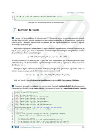 181 CONVERSÃO E VALIDAÇÃO
5 String fim = (String) component.getAttributes ().get("fim");
6 ...
7 }
Código Java 10.25: Recuperando atributos de um componente visual
Exercícios de Fixação
20 Agora, crie um validador de números de CPF. Como dissemos no exercício anterior, os dois
últimos dígitos do CPF (dígitos veriﬁcadores) são usados para validar os demais dígitos (número de
identiﬁcação). Os dígitos veriﬁcadores são gerados por um algoritmo chamado Módulo 11 a partir
do número de identiﬁcação.
O primeiro dígito veriﬁcador é obtido da seguinte forma. Suponha que o número de identiﬁcação
seja x9x8x7x6x5x4x3x2x1, onde xi representa o i-ésimo dígito da direita para a esquerda do número
de identiﬁcação. Seja y o valor dado por
y = 2x1 +3x2 +4x3 +5x4 +6x5 +7x6 +8x7 +9x8 +10x9.
Se o valor do resto da divisão de y por 11 (y%11 em Java) for menor do que 2, então o primeiro dígito
veriﬁcador é d1 = 0. Caso contrário, o primeiro dígito veriﬁcador d1 é igual a 11 menos o resto da
divisão de y por 11.
O segundo dígito veriﬁcador é obtido de forma análoga, mas aplicando o algoritmo acima ao
número x9x8x7x6x5x4x3x2x1d1. Nesse caso, o novo valor de y será
y = 2d1 +3x1 +4x2 +5x3 +6x4 +7x5 +8x6 +9x7 +10x8 +11x9.
Crie um pacote chamado br.com.k19.validators no projeto K19-Conversao-e-Validacao.
21 No pacote br.com.k19.validators, crie uma classe chamada ValidadorDeCPF. Lembre que essa
classe deve ser anotada com @FacesValidator e implementar a interface javax.faces.validator.Validator.
1 package br.com.k19.validators;
2
3 import br.com.k19.modelo.CPF;
4 import javax.faces.application.FacesMessage;
5 import javax.faces.component.UIComponent;
6 import javax.faces.context.FacesContext;
7 import javax.faces.validator.FacesValidator;
8 import javax.faces.validator.Validator;
9 import javax.faces.validator.ValidatorException;
10
11 @FacesValidator(value = "br.com.k19.validators.ValidadorDeCPF")
12 public class ValidadorDeCPF implements Validator {
13
14 @Override
15 public void validate(FacesContext context , UIComponent component ,
16 Object value) throws ValidatorException {
17
18 CPF cpf = (CPF) value;
19 int numeroDeIdentificacao = cpf.getNumeroDeIdentificacao ();
20 int primeiroDigitoVerificador = cpf.getPrimeiroDigitoVerificador ();
21 int segundoDigitoVerificador = cpf.getSegundoDigitoVerificador ();
www.facebook.com/k19treinamentos 181
 