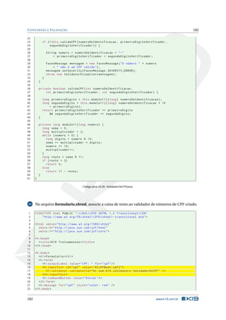 CONVERSÃO E VALIDAÇÃO 182
22
23 if (!this.validaCPF(numeroDeIdentificacao , primeiroDigitoVerificador ,
24 segundoDigitoVerificador)) {
25
26 String numero = numeroDeIdentificacao + "-"
27 + primeiroDigitoVerificador + segundoDigitoVerificador;
28
29 FacesMessage mensagem = new FacesMessage("O número " + numero
30 + " não é um CPF válido");
31 mensagem.setSeverity(FacesMessage.SEVERITY_ERROR);
32 throw new ValidatorException(mensagem);
33 }
34 }
35
36 private boolean validaCPF(int numeroDeIdentificacao ,
37 int primeiroDigitoVerificador , int segundoDigitoVerificador) {
38
39 long primeiroDigito = this.modulo11 ((long) numeroDeIdentificacao);
40 long segundoDigito = this.modulo11 ((long) numeroDeIdentificacao * 10
41 + primeiroDigito);
42 return primeiroDigitoVerificador == primeiroDigito
43 && segundoDigitoVerificador == segundoDigito;
44 }
45
46 private long modulo11(long numero) {
47 long soma = 0;
48 long multiplicador = 2;
49 while (numero > 0) {
50 long digito = numero % 10;
51 soma += multiplicador * digito;
52 numero /= 10;
53 multiplicador ++;
54 }
55 long resto = soma % 11;
56 if (resto < 2)
57 return 0;
58 else
59 return 11 - resto;
60 }
61 }
Código Java 10.26: ValidadorDeCPF.java
22 No arquivo formulario.xhtml, associe a caixa de texto ao validador de números de CPF criado.
1 <!DOCTYPE html PUBLIC " -//W3C//DTD XHTML 1.0 Transitional //EN"
2 "http ://www.w3.org/TR/xhtml1/DTD/xhtml1 -transitional.dtd">
3
4 <html xmlns="http ://www.w3.org /1999/ xhtml"
5 xmlns:h="http :// java.sun.com/jsf/html"
6 xmlns:f="http :// java.sun.com/jsf/core">
7
8 <h:head>
9 <title>K19 Treinamentos </title>
10 </h:head>
11
12 <h:body>
13 <h1>Formulário </h1>
14 <h:form>
15 <h:outputLabel value="CPF: " for="cpf"/>
16 <h:inputText id="cpf" value="#{ cPFBean.cpf}">
17 <f:validator validatorId="br.com.k19.validators.ValidadorDeCPF" />
18 </h:inputText >
19 <h:commandButton value="Enviar"/>
20 </h:form>
21 <h:message for="cpf" style="color: red" />
22 </h:body>
182 www.k19.com.br
 