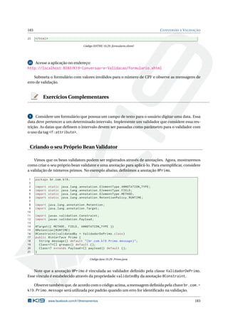 183 CONVERSÃO E VALIDAÇÃO
23 </html>
Código XHTML 10.29: formulario.xhtml
23 Acesse a aplicação no endereço:
http://localhost:8080/K19-Conversao-e-Validacao/formulario.xhtml
Submeta o formulário com valores inválidos para o número de CPF e observe as mensagens de
erro de validação.
Exercícios Complementares
5 Considere um formulário que possua um campo de texto para o usuário digitar uma data. Essa
data deve pertencer a um determinado intervalo. Implemente um validador que considere essa res-
trição. As datas que deﬁnem o intervalo devem ser passadas como parâmetro para o validador com
o uso da tag <f:attribute>.
Criando o seu Próprio Bean Validator
Vimos que os bean validators podem ser registrados através de anotações. Agora, mostraremos
como criar o seu próprio bean validator e uma anotação para aplicá-lo. Para exempliﬁcar, considere
a validação de números primos. No exemplo abaixo, deﬁnimos a anotação @Primo.
1 package br.com.k19;
2
3 import static java.lang.annotation.ElementType.ANNOTATION_TYPE;
4 import static java.lang.annotation.ElementType.FIELD;
5 import static java.lang.annotation.ElementType.METHOD;
6 import static java.lang.annotation.RetentionPolicy.RUNTIME;
7
8 import java.lang.annotation.Retention;
9 import java.lang.annotation.Target;
10
11 import javax.validation.Constraint;
12 import javax.validation.Payload;
13
14 @Target ({ METHOD , FIELD , ANNOTATION_TYPE })
15 @Retention(RUNTIME)
16 @Constraint(validatedBy = ValidadorDePrimo.class)
17 public @interface Primo {
18 String message () default "{br.com.k19.Primo.message}";
19 Class <?>[] groups () default {};
20 Class <? extends Payload >[] payload () default {};
21 }
Código Java 10.29: Primo.java
Note que a anotação @Primo é vinculada ao validador deﬁnido pela classe ValidadorDePrimo.
Esse vínculo é estabelecido através da propriedade validatedBy da anotação @Constraint.
Observe também que, de acordo com o código acima, a mensagem deﬁnida pela chave br.com.-
k19.Primo.message será utilizada por padrão quando um erro for identiﬁcado na validação.
www.facebook.com/k19treinamentos 183
 