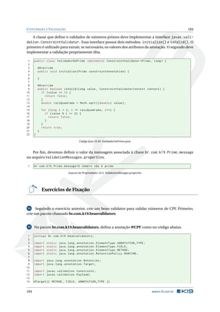 CONVERSÃO E VALIDAÇÃO 184
A classe que deﬁne o validador de números primos deve implementar a interface javax.vali-
dation.ConstraintValidator. Essa interface possui dois métodos: initialize() e isValid(). O
primeiro é utilizado para extrair, se necessário, os valores dos atributos da anotação. O segundo deve
implementar a validação propriamente dita.
1 public class ValidadorDePrimo implements ConstraintValidator <Primo , Long > {
2
3 @Override
4 public void initialize(Primo constraintAnnotation) {
5
6 }
7
8 @Override
9 public boolean isValid(Long value , ConstraintValidatorContext context) {
10 if (value <= 1) {
11 return false;
12 }
13 double raizQuadrada = Math.sqrt(( double) value);
14
15 for (long i = 2; i <= raizQuadrada; i++) {
16 if (value % i == 0) {
17 return false;
18 }
19 }
20 return true;
21 }
22 }
Código Java 10.30: ValidadorDePrimo.java
Por ﬁm, devemos deﬁnir o valor da mensagem associada à chave br.com.k19.Primo.message
no arquivo ValidationMessages.properties.
1 br.com.k19.Primo.message=O número não é primo
Arquivo de Propriedades 10.3: ValidationMessages.properties
Exercícios de Fixação
24 Seguindo o exercício anterior, crie um bean validator para validar números de CPF. Primeiro,
crie um pacote chamado br.com.k19.beanvalidators.
25 No pacote br.com.k19.beanvalidators, deﬁna a anotação @CPF como no código abaixo.
1 package br.com.k19.beanvalidators;
2
3 import static java.lang.annotation.ElementType.ANNOTATION_TYPE;
4 import static java.lang.annotation.ElementType.FIELD;
5 import static java.lang.annotation.ElementType.METHOD;
6 import static java.lang.annotation.RetentionPolicy.RUNTIME;
7
8 import java.lang.annotation.Retention;
9 import java.lang.annotation.Target;
10
11 import javax.validation.Constraint;
12 import javax.validation.Payload;
13
14 @Target ({ METHOD , FIELD , ANNOTATION_TYPE })
184 www.k19.com.br
 