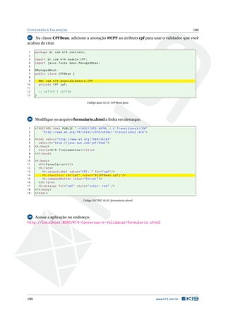 CONVERSÃO E VALIDAÇÃO 186
27 Na classe CPFBean, adicione a anotação @CPF ao atributo cpf para usar o validador que você
acabou de criar.
1 package br.com.k19.controle;
2
3 import br.com.k19.modelo.CPF;
4 import javax.faces.bean.ManagedBean;
5
6 @ManagedBean
7 public class CPFBean {
8
9 @br.com.k19.beanvalidators.CPF
10 private CPF cpf;
11
12 // GETTER E SETTER
13 }
Código Java 10.33: CPFBean.java
28 Modiﬁque no arquivo formulario.xhtml a linha em destaque.
1 <!DOCTYPE html PUBLIC " -//W3C//DTD XHTML 1.0 Transitional //EN"
2 "http ://www.w3.org/TR/xhtml1/DTD/xhtml1 -transitional.dtd">
3
4 <html xmlns="http ://www.w3.org /1999/ xhtml"
5 xmlns:h="http :// java.sun.com/jsf/html">
6 <h:head>
7 <title>K19 Treinamentos </title>
8 </h:head>
9
10 <h:body>
11 <h1>Formulário </h1>
12 <h:form>
13 <h:outputLabel value="CPF: " for="cpf"/>
14 <h:inputText id="cpf" value="#{ cPFBean.cpf}"/>
15 <h:commandButton value="Enviar"/>
16 </h:form>
17 <h:message for="cpf" style="color: red" />
18 </h:body>
19 </html>
Código XHTML 10.32: formulario.xhtml
29 Acesse a aplicação no endereço:
http://localhost:8080/K19-Conversao-e-Validacao/formulario.xhtml
186 www.k19.com.br
 