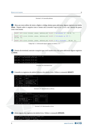BANCO DE DADOS 8
Terminal 1.19: Inserindo editoras.
11 Abra um novo editor de texto e digite o código abaixo para adicionar alguns registros na tabela
Livro. Depois salve o arquivo com o nome adicionando-registros-livro.sql dentro da pasta
com o seu nome.
1 INSERT INTO Livro (titulo , preco , editora_id) VALUES (’Aprendendo C#’, 89.90, 1);
2
3 INSERT INTO Livro (titulo , preco , editora_id) VALUES (’Introdução ao JSF 2’,
4 122.90 , 3);
5
6 INSERT INTO Livro (titulo , preco , editora_id) VALUES (’JSF 2 Avançado ’, 149.90 , 3);
Código SQL 1.4: Adicionando alguns registros na tabela Livro
12 Dentro do terminal, execute o arquivo que você acabou de criar para adicionar alguns registros
na Livro.
mysql > source adicionando -registros -livro.sql
Query OK, 1 row affected (0.02 sec)
Query OK, 1 row affected (0.04 sec)
Query OK, 1 row affected (0.04 sec)
Terminal 1.20: Inserindo livros.
13 Consulte os registros da tabela Editora e da tabela Livro. Utilize o comando SELECT.
mysql > SELECT * FROM Editora;
+----+---------+-------------------+
| id | nome | email |
+----+---------+-------------------+
| 1 | Oreilly | oreilly@email.com |
| 2 | Wrox | wrox@email.com |
| 3 | Apress | apress@email.com |
+----+---------+-------------------+
3 rows in set (0.00 sec)
Terminal 1.21: Selecionando as editoras.
mysql > SELECT * FROM Livro;
+----+-----------------------+-------+------------+
| id | titulo | preco | editora_id |
+----+-----------------------+-------+------------+
| 1 | Aprendendo C# | 89.9 | 1 |
| 2 | Introdução ao JSF 2 | 122.9 | 3 |
| 3 | JSF 2 Avançado | 149.9 | 3 |
+----+-----------------------+-------+------------+
3 rows in set (0.00 sec)
Terminal 1.22: Selecionando os livros.
14 Altere alguns dos registros da tabela Livro. Utilize o comando UPDATE.
mysql > UPDATE Livro SET preco =92.9 WHERE id=1;
Query OK, 1 row affected (0.07 sec)
Rows matched: 1 Changed: 1 Warnings: 0
8 www.k19.com.br
 