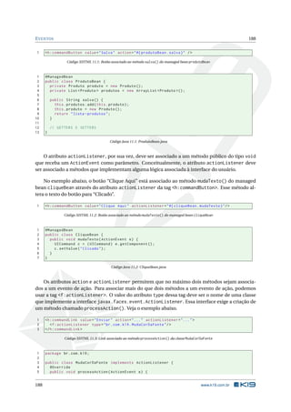 EVENTOS 188
1 <h:commandButton value="Salva" action="#{ produtoBean.salva}" />
Código XHTML 11.1: Botão associado ao método salva() do managed bean produtoBean
1 @ManagedBean
2 public class ProdutoBean {
3 private Produto produto = new Produto ();
4 private List <Produto > produtos = new ArrayList <Produto >();
5
6 public String salva() {
7 this.produtos.add(this.produto);
8 this.produto = new Produto ();
9 return "lista -produtos";
10 }
11
12 // GETTERS E SETTERS
13 }
Código Java 11.1: ProdutoBean.java
O atributo actionListener, por sua vez, deve ser associado a um método público do tipo void
que receba um ActionEvent como parâmetro. Conceitualmente, o atributo actionListener deve
ser associado a métodos que implementam alguma lógica associada à interface do usuário.
No exemplo abaixo, o botão “Clique Aqui” está associado ao método mudaTexto() do managed
bean cliqueBean através do atributo actionListener da tag <h:commandButton>. Esse método al-
tera o texto do botão para “Clicado”.
1 <h:commandButton value="Clique Aqui" actionListener="#{ cliqueBean.mudaTexto}"/>
Código XHTML 11.2: Botão associado ao método mudaTexto() do managed bean cliqueBean
1 @ManagedBean
2 public class CliqueBean {
3 public void mudaTexto(ActionEvent e) {
4 UICommand c = (UICommand) e.getComponent ();
5 c.setValue("Clicado");
6 }
7 }
Código Java 11.2: CliqueBean.java
Os atributos action e actionListener permitem que no máximo dois métodos sejam associa-
dos a um evento de ação. Para associar mais do que dois métodos a um evento de ação, podemos
usar a tag <f:actionListener>. O valor do atributo type dessa tag deve ser o nome de uma classe
que implemente a interface javax.faces.event.ActionListener. Essa interface exige a criação de
um método chamado processAction(). Veja o exemplo abaixo.
1 <h:commandLink value="Enviar" action="..." actionListener="...">
2 <f:actionListener type="br.com.k19.MudaCorDaFonte"/>
3 </h:commandLink >
Código XHTML 11.3: Link associado ao método processAction() da classe MudaCorDaFonte
1 package br.com.k19;
2
3 public class MudaCorDaFonte implements ActionListener {
4 @Override
5 public void processAction(ActionEvent e) {
188 www.k19.com.br
 