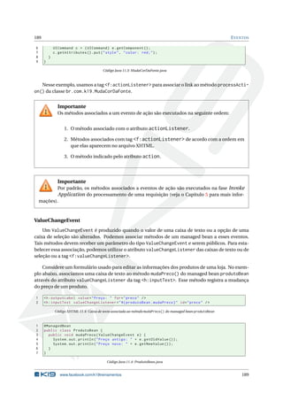 189 EVENTOS
6 UICommand c = (UICommand) e.getComponent ();
7 c.getAttributes ().put("style", "color: red;");
8 }
9 }
Código Java 11.3: MudaCorDaFonte.java
Nesse exemplo, usamos a tag <f:actionListener> para associar o link ao método processActi-
on() da classe br.com.k19.MudaCorDaFonte.
Importante
Os métodos associados a um evento de ação são executados na seguinte ordem:
1. O método associado com o atributo actionListener.
2. Métodos associados com tag <f:actionListener> de acordo com a ordem em
que elas aparecem no arquivo XHTML.
3. O método indicado pelo atributo action.
Importante
Por padrão, os métodos associados a eventos de ação são executados na fase Invoke
Application do processamento de uma requisição (veja o Capítulo 5 para mais infor-
mações).
ValueChangeEvent
Um ValueChangeEvent é produzido quando o valor de uma caixa de texto ou a opção de uma
caixa de seleção são alterados. Podemos associar métodos de um managed bean a esses eventos.
Tais métodos devem receber um parâmetro do tipo ValueChangeEvent e serem públicos. Para esta-
belecer essa associação, podemos utilizar o atributo valueChangeListener das caixas de texto ou de
seleção ou a tag <f:valueChangeListener>.
Considere um formulário usado para editar as informações dos produtos de uma loja. No exem-
plo abaixo, associamos uma caixa de texto ao método mudaPreco() do managed bean produtoBean
através do atributo valueChangeListener da tag <h:inputText>. Esse método registra a mudança
do preço de um produto.
1 <h:outputLabel value="Preço: " for="preco" />
2 <h:inputText valueChangeListener="#{ produtoBean.mudaPreco}" id="preco" />
Código XHTML 11.4: Caixa de texto associada ao método mudaPreco() do managed bean produtoBean
1 @ManagedBean
2 public class ProdutoBean {
3 public void mudaPreco(ValueChangeEvent e) {
4 System.out.println("Preço antigo: " + e.getOldValue ());
5 System.out.println("Preço novo: " + e.getNewValue ());
6 }
7 }
Código Java 11.4: ProdutoBean.java
www.facebook.com/k19treinamentos 189
 