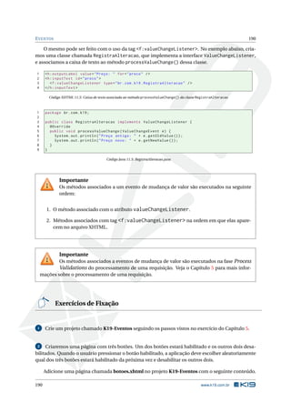 EVENTOS 190
O mesmo pode ser feito com o uso da tag <f:valueChangeListener>. No exemplo abaixo, cria-
mos uma classe chamada RegistraAlteracao, que implementa a interface ValueChangeListener,
e associamos a caixa de texto ao método processValueChange() dessa classe.
1 <h:outputLabel value="Preço: " for="preco" />
2 <h:inputText id="preco">
3 <f:valueChangeListener type="br.com.k19.RegistraAlteracao" />
4 </h:inputText >
Código XHTML 11.5: Caixa de texto associada ao método processValueChange() da classe RegistraAlteracao
1 package br.com.k19;
2
3 public class RegistraAlteracao implements ValueChangeListener {
4 @Override
5 public void processValueChange(ValueChangeEvent e) {
6 System.out.println("Preço antigo: " + e.getOldValue ());
7 System.out.println("Preço novo: " + e.getNewValue ());
8 }
9 }
Código Java 11.5: RegistraAlteracao.java
Importante
Os métodos associados a um evento de mudança de valor são executados na seguinte
ordem:
1. O método associado com o atributo valueChangeListener.
2. Métodos associados com tag <f:valueChangeListener> na ordem em que elas apare-
cem no arquivo XHTML.
Importante
Os métodos associados a eventos de mudança de valor são executados na fase Process
Validations do processamento de uma requisição. Veja o Capítulo 5 para mais infor-
mações sobre o processamento de uma requisição.
Exercícios de Fixação
1 Crie um projeto chamado K19-Eventos seguindo os passos vistos no exercício do Capítulo 5.
2 Criaremos uma página com três botões. Um dos botões estará habilitado e os outros dois desa-
bilitados. Quando o usuário pressionar o botão habilitado, a aplicação deve escolher aleatoriamente
qual dos três botões estará habilitado da próxima vez e desabilitar os outros dois.
Adicione uma página chamada botoes.xhtml no projeto K19-Eventos com o seguinte conteúdo.
190 www.k19.com.br
 