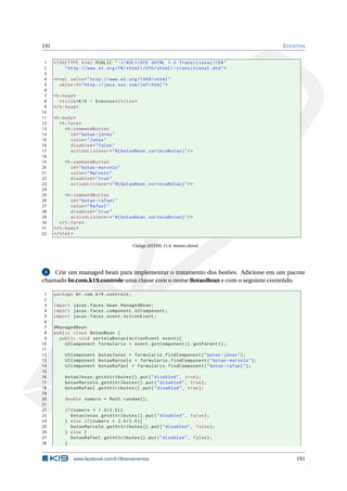 191 EVENTOS
1 <!DOCTYPE html PUBLIC " -//W3C//DTD XHTML 1.0 Transitional //EN"
2 "http ://www.w3.org/TR/xhtml1/DTD/xhtml1 -transitional.dtd">
3
4 <html xmlns="http ://www.w3.org /1999/ xhtml"
5 xmlns:h="http :// java.sun.com/jsf/html">
6
7 <h:head>
8 <title>K19 - Eventos </title>
9 </h:head>
10
11 <h:body>
12 <h:form>
13 <h:commandButton
14 id="botao -jonas"
15 value="Jonas"
16 disabled="false"
17 actionListener="#{ botaoBean.sorteiaBotao}"/>
18
19 <h:commandButton
20 id="botao -marcelo"
21 value="Marcelo"
22 disabled="true"
23 actionListener="#{ botaoBean.sorteiaBotao}"/>
24
25 <h:commandButton
26 id="botao -rafael"
27 value="Rafael"
28 disabled="true"
29 actionListener="#{ botaoBean.sorteiaBotao}"/>
30 </h:form>
31 </h:body>
32 </html>
Código XHTML 11.6: botoes.xhtml
3 Crie um managed bean para implementar o tratamento dos botões. Adicione em um pacote
chamado br.com.k19.controle uma classe com o nome BotaoBean e com o seguinte conteúdo.
1 package br.com.k19.controle;
2
3 import javax.faces.bean.ManagedBean;
4 import javax.faces.component.UIComponent;
5 import javax.faces.event.ActionEvent;
6
7 @ManagedBean
8 public class BotaoBean {
9 public void sorteiaBotao(ActionEvent event){
10 UIComponent formulario = event.getComponent ().getParent ();
11
12 UIComponent botaoJonas = formulario.findComponent("botao -jonas");
13 UIComponent botaoMarcelo = formulario.findComponent("botao -marcelo");
14 UIComponent botaoRafael = formulario.findComponent("botao -rafael");
15
16 botaoJonas.getAttributes ().put("disabled", true);
17 botaoMarcelo.getAttributes ().put("disabled", true);
18 botaoRafael.getAttributes ().put("disabled", true);
19
20 double numero = Math.random ();
21
22 if(numero < 1.0/3.0){
23 botaoJonas.getAttributes ().put("disabled", false);
24 } else if(numero < 2.0/3.0){
25 botaoMarcelo.getAttributes ().put("disabled", false);
26 } else {
27 botaoRafael.getAttributes ().put("disabled", false);
28 }
www.facebook.com/k19treinamentos 191
 