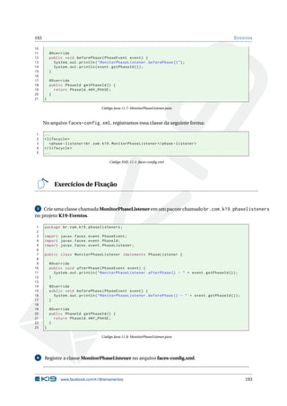 193 EVENTOS
10
11 @Override
12 public void beforePhase(PhaseEvent event) {
13 System.out.println("MonitorPhaseListener.beforePhase ()");
14 System.out.println(event.getPhaseId ());
15 }
16
17 @Override
18 public PhaseId getPhaseId () {
19 return PhaseId.ANY_PHASE;
20 }
21 }
Código Java 11.7: MonitorPhaseListener.java
No arquivo faces-config.xml, registramos essa classe da seguinte forma:
1 ...
2 <lifecycle >
3 <phase -listener >br.com.k19.MonitorPhaseListener </phase -listener >
4 </lifecycle >
5 ...
Código XML 11.1: faces-conﬁg.xml
Exercícios de Fixação
5 Crie uma classe chamada MonitorPhaseListener em um pacote chamado br.com.k19.phaselisteners
no projeto K19-Eventos.
1 package br.com.k19.phaselisteners;
2
3 import javax.faces.event.PhaseEvent;
4 import javax.faces.event.PhaseId;
5 import javax.faces.event.PhaseListener;
6
7 public class MonitorPhaseListener implements PhaseListener {
8
9 @Override
10 public void afterPhase(PhaseEvent event) {
11 System.out.println("MonitorPhaseListener.afterPhase () - " + event.getPhaseId ());
12 }
13
14 @Override
15 public void beforePhase(PhaseEvent event) {
16 System.out.println("MonitorPhaseListener.beforePhase () - " + event.getPhaseId ());
17 }
18
19 @Override
20 public PhaseId getPhaseId () {
21 return PhaseId.ANY_PHASE;
22 }
23 }
Código Java 11.8: MonitorPhaseListener.java
6 Registre a classe MonitorPhaseListener no arquivo faces-conﬁg.xml.
www.facebook.com/k19treinamentos 193
 