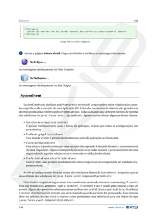EVENTOS 194
1 ...
2 <lifecycle >
3 <phase -listener >br.com.k19.phaselisteners.MonitorPhaseListener </phase -listener >
4 </lifecycle >
5 ...
Código XML 11.2: faces-conﬁg.xml
7 Acesse a página botoes.xhtml, clique nos botões e veriﬁque as mensagens impressas.
No Eclipse...
As mensagens são impressas na View Console
No Netbeans...
As mensagens são impressas na Aba Output
SystemEvent
SystemEvents são similares aos PhaseEvents no sentido de que ambos estão relacionados a pon-
tos especíﬁcos de execução de uma aplicação JSF. Contudo, os eventos de sistema são gerados em
diversos pontos não cobertos pelos eventos de fase. Todas as classes que deﬁnem eventos de sistema
são subclasses de javax.faces.event.SystemEvent. Apresentamos abaixo algumas dessas classes.
• PostConstructApplicationEvent
É gerado imediatamente após o início da aplicação, depois que todas as conﬁgurações são
processadas.
• PreDestroyApplicationEvent
Esse tipo de evento é gerado imediatamente antes da aplicação ser ﬁnalizada.
• ExceptionQueuedEvent
Esse evento é gerado assim que uma exceção não esperada é lançada durante o processamento
de uma requisição. Alguns exemplos de exceções esperadas durante o processamento de uma
requisição são aquelas relacionadas à conversão e validação dos dados.
• PreValidateEvent e PostValidateEvent
Esses eventos são gerados imediatamente antes e logo após um componente ser validado, res-
pectivamente.
As três primeiras classes listadas acima são subclasses diretas de SystemEvent, enquanto que as
duas últimas são subclasses de javax.faces.event.ComponentSystemEvent.
Uma das formas para se registrar um interessado em eventos de sistema é usando a tag <f:event>.
Essa tag possui dois atributos: type e listener. O atributo type é usado para indicar o tipo de
evento. Alguns dos possíveis valores para esse atributo são preValidate e postValidate. O atributo
listener deve indicar um método que será chamado quando o evento for processado. Esse método
deve ser público, do tipo void, e receber como parâmetro uma referência para um objeto do tipo
javax.faces.event.ComponentSystemEvent.
194 www.k19.com.br
 