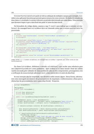 195 EVENTOS
O evento PostValidateEvent pode ser útil na validação de múltiplos campos, por exemplo. Con-
sidere uma aplicação bancária que permite gerar extratos da conta corrente. Os dados de entrada são
duas datas e o resultado é o extrato referente ao período determinado por essas datas. Uma restrição
que devemos impor é que a data ﬁnal não pode vir antes da data inicial.
No formulário do código abaixo, usamos a tag <f:event> para indicar que o método valida-
Datas() do managed bean extratoBean deve ser chamado assim que o evento postValidate for
processado.
1 <h:form>
2 <f:event type="postValidate" listener="#{ extratoBean.validaDatas}" />
3 <h:messages/>
4
5 <h:outputLabel value="Data inicial: " for="data -inicial"/>
6 <h:inputText value="#{ extratoBean.dataInicial}" id="data -inicial" required="true">
7 <f:convertDateTime pattern="dd/MM/yyyy" />
8 </h:inputText >
9
10 <h:outputLabel value="Data final: " for="data -final"/>
11 <h:inputText value="#{ extratoBean.dataFinal}" id="data -final" required="true">
12 <f:convertDateTime pattern="dd/MM/yyyy" />
13 </h:inputText >
14
15 <h:commandButton value="Ver extrato" action="#{ extratoBean.geraExtrato}" />
16 </h:form>
Código XHTML 11.7: O método validaDatas() do managed bean extratoBean é registrado para receber eventos do tipo
PostValidateEvent
Na classe ExtratoBean, deﬁnimos o método validaDatas() que recebe uma referência para
um ComponentSystemEvent como parâmetro. Após veriﬁcar se as datas inicial e ﬁnal são validas
(tarefa executada pelo validador de datas padrão de cada um dos componentes), prosseguimos com
a veriﬁcação da nossa restrição adicional, isto é, a data inicial deve vir antes da data ﬁnal.
Se essa restrição não for respeitada, não devemos exibir extrato algum. Dessa forma, adiciona-
mos uma mensagem no contexto do processamento da requisição e redirecionamos o ﬂuxo para a
última fase do processamento, isto é, para a fase Render Response.
1 package managedbeans;
2
3 @ManagedBean
4 public class ExtratoBean {
5
6 private Date dataInicial;
7 private Date dataFinal;
8
9 public void validaDatas(ComponentSystemEvent event) {
10
11 UIComponent source = event.getComponent ();
12 UIInput dataInicialInput = (UIInput) source.findComponent("data -inicial");
13 UIInput dataFinalInput = (UIInput) source.findComponent("data -final");
14
15 if (dataInicialInput.isValid () && dataFinalInput.isValid ()) {
16
17 Date dataInicialEscolhida = (Date) dataInicialInput.getLocalValue ();
18 Date dataFinalEscolhida = (Date) dataFinalInput.getLocalValue ();
19
20 if (dataFinalEscolhida.before(dataInicialEscolhida)) {
21 FacesMessage message =
22 new FacesMessage("A data final não pode vir antes da data inicial");
23 message.setSeverity(FacesMessage.SEVERITY_ERROR);
24 FacesContext context = FacesContext.getCurrentInstance ();
25 context.addMessage(source.getClientId (), message);
www.facebook.com/k19treinamentos 195
 
