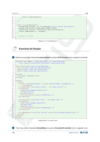 EVENTOS 196
26 context.renderResponse ();
27 }
28 }
29 }
30
31 public void geraExtrato () {
32 FacesMessage message = new FacesMessage("extrato gerado com sucesso");
33 message.setSeverity(FacesMessage.SEVERITY_INFO);
34 FacesContext context = FacesContext.getCurrentInstance ();
35 context.addMessage(null , message);
36 }
37
38 // GETTERS E SETTERS
39 }
Código Java 11.9: ExtratoBean.java
Exercícios de Fixação
8 Adicione uma página chamada extrato.xhtml no projeto K19-Eventos com o seguinte conteúdo.
1 <!DOCTYPE html PUBLIC " -//W3C//DTD XHTML 1.0 Transitional //EN"
2 "http ://www.w3.org/TR/xhtml1/DTD/xhtml1 -transitional.dtd">
3
4 <html xmlns="http ://www.w3.org /1999/ xhtml"
5 xmlns:ui="http :// java.sun.com/jsf/facelets"
6 xmlns:h="http :// java.sun.com/jsf/html"
7 xmlns:f="http :// java.sun.com/jsf/core">
8
9 <h:head>
10 <title>K19 - Eventos </title>
11 </h:head>
12
13 <h:body>
14 <h:form>
15 <f:event type="postValidate" listener="#{ extratoBean.validaDatas}" />
16 <h:messages/>
17 <h:outputLabel value="Data inicial: " for="data -inicial" />
18 <h:inputText
19 value="#{ extratoBean.dataInicial}"
20 id="data -inicial"
21 required="true">
22 <f:convertDateTime pattern="dd/MM/yyyy" />
23 </h:inputText >
24
25 <h:outputLabel value="Data final: " for="data -final" />
26 <h:inputText
27 value="#{ extratoBean.dataFinal}"
28 id="data -final"
29 required="true">
30 <f:convertDateTime pattern="dd/MM/yyyy" />
31 </h:inputText >
32
33 <h:commandButton value="Ver extrato" action="#{ extratoBean.geraExtrato}" />
34 </h:form>
35 </h:body>
36 </html>
Código XHTML 11.8: extrato.xhtml
9 Crie uma classe chamada ExtratoBean no pacote br.com.k19.controle com o seguinte con-
196 www.k19.com.br
 