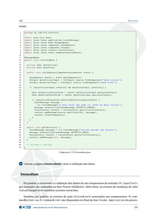 197 EVENTOS
teúdo:
1 package br.com.k19.controle;
2
3 import java.util.Date;
4 import javax.faces.application.FacesMessage;
5 import javax.faces.bean.ManagedBean;
6 import javax.faces.component.UIComponent;
7 import javax.faces.component.UIInput;
8 import javax.faces.context.FacesContext;
9 import javax.faces.event.ComponentSystemEvent;
10
11 @ManagedBean
12 public class ExtratoBean {
13
14 private Date dataInicial;
15 private Date dataFinal;
16
17 public void validaDatas(ComponentSystemEvent event) {
18
19 UIComponent source = event.getComponent ();
20 UIInput dataInicialInput = (UIInput) source.findComponent("data -inicial");
21 UIInput dataFinalInput = (UIInput) source.findComponent("data -final");
22
23 if (dataInicialInput.isValid () && dataFinalInput.isValid ()) {
24
25 Date dataInicialEscolhida = (Date) dataInicialInput.getLocalValue ();
26 Date dataFinalEscolhida = (Date) dataFinalInput.getLocalValue ();
27
28 if (dataFinalEscolhida.before(dataInicialEscolhida)) {
29 FacesMessage message =
30 new FacesMessage("A data final não pode vir antes da data inicial");
31 message.setSeverity(FacesMessage.SEVERITY_ERROR);
32 FacesContext context = FacesContext.getCurrentInstance ();
33 context.addMessage(source.getClientId (), message);
34 context.renderResponse ();
35 }
36 }
37 }
38
39 public void geraExtrato () {
40 FacesMessage message = new FacesMessage("extrato gerado com sucesso");
41 message.setSeverity(FacesMessage.SEVERITY_INFO);
42 FacesContext context = FacesContext.getCurrentInstance ();
43 context.addMessage(null , message);
44 }
45
46 // GETTERS E SETTERS
47 }
Código Java 11.10: ExtratoBean.java
10 Acesse a página extrato.xhtml e teste a validação das datas.
Immediate
Por padrão, a conversão e a validação dos dados de um componente de entrada (<h:inputText>,
por exemplo) são realizadas na fase Process Validation. Além disso, os eventos de mudança de valor
(ValueChangeEvent) também ocorrem nessa fase.
Também por padrão, os eventos de ação (ActionEvent) associados aos componentes <h:com-
mandButton> ou <h:commandLink> são disparados no ﬁnal da fase Invoke Application do proces-
www.facebook.com/k19treinamentos 197
 