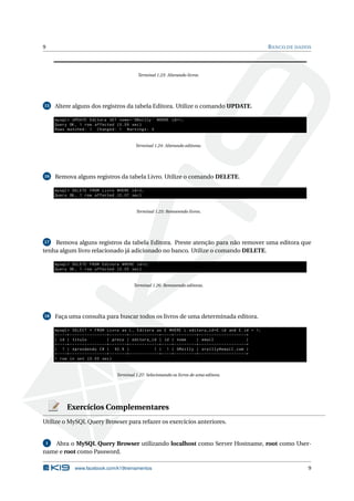 9 BANCO DE DADOS
Terminal 1.23: Alterando livros.
15 Altere alguns dos registros da tabela Editora. Utilize o comando UPDATE.
mysql > UPDATE Editora SET nome=’OReilly ’ WHERE id=1;
Query OK, 1 row affected (0.09 sec)
Rows matched: 1 Changed: 1 Warnings: 0
Terminal 1.24: Alterando editoras.
16 Remova alguns registros da tabela Livro. Utilize o comando DELETE.
mysql > DELETE FROM Livro WHERE id=2;
Query OK, 1 row affected (0.07 sec)
Terminal 1.25: Removendo livros.
17 Remova alguns registros da tabela Editora. Preste atenção para não remover uma editora que
tenha algum livro relacionado já adicionado no banco. Utilize o comando DELETE.
mysql > DELETE FROM Editora WHERE id=2;
Query OK, 1 row affected (0.05 sec)
Terminal 1.26: Removendo editoras.
18 Faça uma consulta para buscar todos os livros de uma determinada editora.
mysql > SELECT * FROM Livro as L, Editora as E WHERE L.editora_id=E.id and E.id = 1;
+----+---------------+-------+------------+----+---------+-------------------+
| id | titulo | preco | editora_id | id | nome | email |
+----+---------------+-------+------------+----+---------+-------------------+
| 1 | Aprendendo C# | 92.9 | 1 | 1 | OReilly | oreilly@email.com |
+----+---------------+-------+------------+----+---------+-------------------+
1 row in set (0.00 sec)
Terminal 1.27: Selecionando os livros de uma editora.
Exercícios Complementares
Utilize o MySQL Query Browser para refazer os exercícios anteriores.
1 Abra o MySQL Query Browser utilizando localhost como Server Hostname, root como User-
name e root como Password.
www.facebook.com/k19treinamentos 9
 