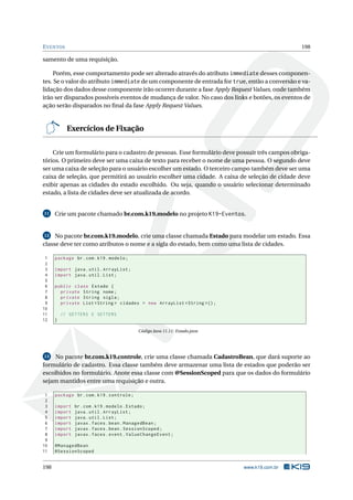 EVENTOS 198
samento de uma requisição.
Porém, esse comportamento pode ser alterado através do atributo immediate desses componen-
tes. Se o valor do atributo immediate de um componente de entrada for true, então a conversão e va-
lidação dos dados desse componente irão ocorrer durante a fase Apply Request Values, onde também
irão ser disparados possíveis eventos de mudança de valor. No caso dos links e botões, os eventos de
ação serão disparados no ﬁnal da fase Apply Request Values.
Exercícios de Fixação
Crie um formulário para o cadastro de pessoas. Esse formulário deve possuir três campos obriga-
tórios. O primeiro deve ser uma caixa de texto para receber o nome de uma pessoa. O segundo deve
ser uma caixa de seleção para o usuário escolher um estado. O terceiro campo também deve ser uma
caixa de seleção, que permitirá ao usuário escolher uma cidade. A caixa de seleção de cidade deve
exibir apenas as cidades do estado escolhido. Ou seja, quando o usuário selecionar determinado
estado, a lista de cidades deve ser atualizada de acordo.
11 Crie um pacote chamado br.com.k19.modelo no projeto K19-Eventos.
12 No pacote br.com.k19.modelo, crie uma classe chamada Estado para modelar um estado. Essa
classe deve ter como atributos o nome e a sigla do estado, bem como uma lista de cidades.
1 package br.com.k19.modelo;
2
3 import java.util.ArrayList;
4 import java.util.List;
5
6 public class Estado {
7 private String nome;
8 private String sigla;
9 private List <String > cidades = new ArrayList <String >();
10
11 // GETTERS E SETTERS
12 }
Código Java 11.11: Estado.java
13 No pacote br.com.k19.controle, crie uma classe chamada CadastroBean, que dará suporte ao
formulário de cadastro. Essa classe também deve armazenar uma lista de estados que poderão ser
escolhidos no formulário. Anote essa classe com @SessionScoped para que os dados do formulário
sejam mantidos entre uma requisição e outra.
1 package br.com.k19.controle;
2
3 import br.com.k19.modelo.Estado;
4 import java.util.ArrayList;
5 import java.util.List;
6 import javax.faces.bean.ManagedBean;
7 import javax.faces.bean.SessionScoped;
8 import javax.faces.event.ValueChangeEvent;
9
10 @ManagedBean
11 @SessionScoped
198 www.k19.com.br
 