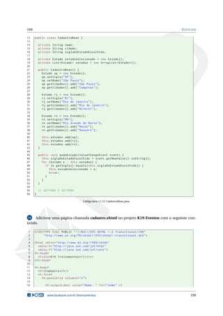 199 EVENTOS
12 public class CadastroBean {
13
14 private String nome;
15 private String cidade;
16 private String siglaDoEstadoEscolhido;
17
18 private Estado estadoSelecionado = new Estado ();
19 private List <Estado > estados = new ArrayList <Estado >();
20
21 public CadastroBean () {
22 Estado sp = new Estado ();
23 sp.setSigla("SP");
24 sp.setNome("São Paulo");
25 sp.getCidades ().add("São Paulo");
26 sp.getCidades ().add("Campinas");
27
28 Estado rj = new Estado ();
29 rj.setSigla("RJ");
30 rj.setNome("Rio de Janeiro");
31 rj.getCidades ().add("Rio de Janeiro");
32 rj.getCidades ().add("Niterói");
33
34 Estado rn = new Estado ();
35 rn.setSigla("RN");
36 rn.setNome("Rio Grande do Norte");
37 rn.getCidades ().add("Natal");
38 rn.getCidades ().add("Mossoró");
39
40 this.estados.add(sp);
41 this.estados.add(rj);
42 this.estados.add(rn);
43 }
44
45 public void mudaEstado(ValueChangeEvent event) {
46 this.siglaDoEstadoEscolhido = event.getNewValue ().toString ();
47 for (Estado e : this.estados) {
48 if (e.getSigla ().equals(this.siglaDoEstadoEscolhido)) {
49 this.estadoSelecionado = e;
50 break;
51 }
52 }
53 }
54
55 // GETTERS E SETTERS
56 }
Código Java 11.12: CadastroBean.java
14 Adicione uma página chamada cadastro.xhtml no projeto K19-Eventos com o seguinte con-
teúdo.
1 <!DOCTYPE html PUBLIC " -//W3C//DTD XHTML 1.0 Transitional //EN"
2 "http ://www.w3.org/TR/xhtml1/DTD/xhtml1 -transitional.dtd">
3
4 <html xmlns="http ://www.w3.org /1999/ xhtml"
5 xmlns:h="http :// java.sun.com/jsf/html"
6 xmlns:f="http :// java.sun.com/jsf/core">
7 <h:head>
8 <title>K19 Treinamentos </title>
9 </h:head>
10
11 <h:body>
12 <h1>Cadastro </h1>
13 <h:form>
14 <h:panelGrid columns="3">
15
16 <h:outputLabel value="Nome: " for="nome" />
www.facebook.com/k19treinamentos 199
 