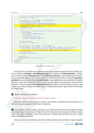 EVENTOS 200
17 <h:inputText value="#{ cadastroBean.nome}" required="true" id="nome" />
18 <h:message for="nome" />
19
20 <h:outputLabel value="Estado: " for="estado" />
21 <h:selectOneMenu id="estado"
22 value="#{ cadastroBean.siglaDoEstadoEscolhido}"
23 valueChangeListener="#{ cadastroBean.mudaEstado}"
24 onchange="this.form.submit ();"
25 required="true">
26
27 <f:selectItem itemLabel="Escolha um estado" noSelectionOption="true" />
28 <f:selectItems
29 value="#{ cadastroBean.estados}"
30 var="estado"
31 itemLabel="#{ estado.nome}"
32 itemValue="#{ estado.sigla}" />
33
34 </h:selectOneMenu >
35 <h:message for="estado" />
36
37 <h:outputLabel value="Cidade: " for="cidade" />
38 <h:selectOneMenu id="cidade" value="#{ cadastroBean.cidade}" required="true">
39 <f:selectItem itemLabel="Escolha uma cidade" noSelectionOption="true" />
40 <f:selectItems value="#{ cadastroBean.estadoSelecionado.cidades}" />
41 </h:selectOneMenu >
42 <h:message for="cidade" />
43
44 </h:panelGrid >
45 <h:commandButton value="Cadastrar" />
46 </h:form>
47 </h:body>
48 </html>
Código XHTML 11.9: cadastro.xhtml
Para que a lista de cidades seja atualizada assim que o usuário selecionar um novo estado, usa-
mos os atributos onchange e valueChangeListener do componente <h:selectOneMenu>. Deﬁni-
mos o valor do atributo onchange como sendo "this.form.submit();", o que signiﬁca que o formulá-
rio será submetido toda vez que um novo estado for selecionado. Além disso, o atributo valueChan-
geListener está associado ao método mudaEstado(), o que signiﬁca que esse método será chamado
quando o evento de mudança de valor for gerado no processamento da requisição. Nesse método,
alteramos o valor da propriedade estadoSelecionado para reﬂetir a escolha atual do usuário, o que
implica que a caixa de seleção de cidade exibirá as cidades desse estado. Veja as linhas em destaque
no código acima.
15 Acesse a aplicação no endereço:
http://localhost:8080/K19-Eventos/cadastro.xhtml
Note que, quando selecionamos um estado, o formulário é submetido automaticamente e os
dados de todos os campos são convertidos e validados.
16 Para atualizar a lista de cidades, precisamos que o dado presente na caixa de seleção de estado
passe pelas etapas de conversão e validação. Por outro lado, queremos evitar que os demais campos
sejam convertidos e validados, bem como evitar que o cadastro seja efetivado sem que o usuário
tenha submetido o formulário.
Assim, precisamos (i) antecipar a conversão e validação dessa caixa de seleção e, logo em seguida,
200 www.k19.com.br
 