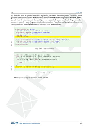 201 EVENTOS
(ii) desviar o ﬂuxo do processamento da requisição para a fase Render Response. A primeira tarefa
pode ser feita deﬁnindo como true o valor do atributo immediate do componente <h:selectOneMe-
nu>. O ﬂuxo do processamento da requisição pode ser desviado para a fase Render Response se cha-
marmos o método renderResponse() da instância da classe FacesContext logo após atualizarmos o
valor do atributo estadoSelecionado do managed bean cadastroBean.
1 ...
2 <h:selectOneMenu id="estado"
3 value="#{ cadastroBean.siglaDoEstadoEscolhido}"
4 valueChangeListener="#{ cadastroBean.mudaEstado}"
5 onchange="this.form.submit ();"
6 required="true"
7 immediate="true">
8
9 <f:selectItem itemLabel="Escolha um estado" noSelectionOption="true" />
10 <f:selectItems value="#{ cadastroBean.estados}" var="estado"
11 itemLabel="#{ estado.nome}" itemValue="#{ estado.sigla}" />
12 </h:selectOneMenu >
13 ...
Código XHTML 11.10: cadastro.xhtml
1 ...
2 public void mudaEstado(ValueChangeEvent event) {
3 this.siglaDoEstadoEscolhido = event.getNewValue ().toString ();
4 for (Estado e : this.estados) {
5 if (e.getSigla ().equals(this.siglaDoEstadoEscolhido)) {
6 this.estadoSelecionado = e;
7 break;
8 }
9 }
10 FacesContext.getCurrentInstance ().renderResponse ();
11 }
12 ...
Código Java 11.13: CadastroBean.java
Não esqueça de importar a classe FacesContext.
www.facebook.com/k19treinamentos 201
 